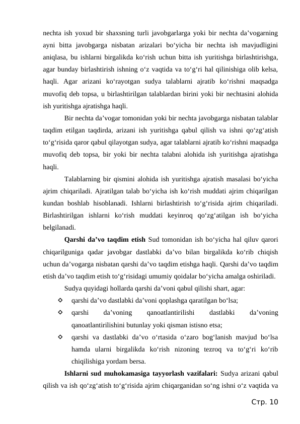 nechta ish yoxud bir shaxsning turli javobgarlarga yoki bir nechta da’vogarning
ayni  bitta  javobgarga  nisbatan  arizalari  bo‘yicha  bir  nechta  ish  mavjudligini
aniqlasa, bu ishlarni birgalikda ko‘rish uchun bitta ish yuritishga birlashtirishga,
agar bunday birlashtirish ishning o‘z vaqtida va to‘g‘ri hal qilinishiga olib kelsa,
haqli. Agar  arizani  ko‘rayotgan  sudya  talablarni  ajratib  ko‘rishni  maqsadga
muvofiq deb topsa, u birlashtirilgan talablardan birini yoki bir nechtasini alohida
ish yuritishga ajratishga haqli.
Bir nechta da’vogar tomonidan yoki bir nechta javobgarga nisbatan talablar
taqdim etilgan taqdirda, arizani ish yuritishga qabul qilish va ishni qo‘zg‘atish
to‘g‘risida qaror qabul qilayotgan sudya, agar talablarni ajratib ko‘rishni maqsadga
muvofiq deb topsa, bir yoki bir nechta talabni alohida ish yuritishga ajratishga
haqli.
Talablarning bir qismini alohida ish yuritishga ajratish masalasi bo‘yicha
ajrim chiqariladi. Ajratilgan talab bo‘yicha ish ko‘rish muddati ajrim chiqarilgan
kundan boshlab  hisoblanadi.  Ishlarni  birlashtirish  to‘g‘risida  ajrim  chiqariladi.
Birlashtirilgan  ishlarni  ko‘rish  muddati  keyinroq  qo‘zg‘atilgan  ish  bo‘yicha
belgilanadi.
Qarshi da’vo taqdim etish Sud tomonidan ish bo‘yicha hal qiluv qarori
chiqarilguniga  qadar  javobgar  dastlabki  da’vo  bilan  birgalikda  ko‘rib  chiqish
uchun da’vogarga nisbatan qarshi da’vo taqdim etishga haqli. Qarshi da’vo taqdim
etish da’vo taqdim etish to‘g‘risidagi umumiy qoidalar bo‘yicha amalga oshiriladi.
Sudya quyidagi hollarda qarshi da’voni qabul qilishi shart, agar:

qarshi da’vo dastlabki da’voni qoplashga qaratilgan bo‘lsa;

qarshi
 
da’voning
 
qanoatlantirilishi
 
dastlabki
 
da’voning
qanoatlantirilishini butunlay yoki qisman istisno etsa;

qarshi va dastlabki  da’vo o‘rtasida o‘zaro bog‘lanish mavjud bo‘lsa
hamda  ularni  birgalikda  ko‘rish  nizoning  tezroq  va  to‘g‘ri  ko‘rib
chiqilishiga yordam bersa.
Ishlarni sud muhokamasiga tayyorlash vazifalari: Sudya arizani qabul
qilish va ish qo‘zg‘atish to‘g‘risida ajrim chiqarganidan so‘ng ishni o‘z vaqtida va
Стр. 10
