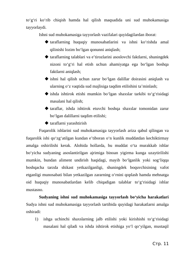 to‘g‘ri  ko‘rib  chiqish  hamda  hal  qilish  maqsadida  uni  sud  muhokamasiga
tayyorlaydi.
Ishni sud muhokamasiga tayyorlash vazifalari quyidagilardan iborat:
 taraflarning  huquqiy  munosabatlarini  va  ishni  ko‘rishda  amal
qilinishi lozim bo‘lgan qonunni aniqlash;
 taraflarning talablari va e’tirozlarini asoslovchi faktlarni, shuningdek
nizoni  to‘g‘ri  hal  etish  uchun  ahamiyatga  ega  bo‘lgan  boshqa
faktlarni aniqlash;
 ishni hal qilish uchun zarur bo‘lgan dalillar doirasini aniqlash va
ularning o‘z vaqtida sud majlisiga taqdim etilishini ta’minlash;
 ishda ishtirok etishi mumkin bo‘lgan shaxslar tarkibi to‘g‘risidagi
masalani hal qilish;
 taraflar,  ishda  ishtirok  etuvchi  boshqa  shaxslar  tomonidan  zarur
bo‘lgan dalillarni taqdim etilishi;
 taraflarni yarashtirish
Fuqarolik ishlarini sud muhokamasiga tayyorlash ariza qabul qilingan va
fuqarolik ishi qo‘zg‘atilgan kundan e’tiboran o‘n kunlik muddatdan kechiktirmay
amalga  oshirilishi  kerak.  Alohida  hollarda,  bu  muddat  o‘ta  murakkab  ishlar
bo‘yicha sudyaning asoslantirilgan ajrimiga binoan yigirma kunga uzaytirilishi
mumkin,  bundan  aliment  undirish  haqidagi,  mayib  bo‘lganlik  yoki  sog‘liqqa
boshqacha  tarzda  shikast  yetkazilganligi,  shuningdek  boquvchisining  vafot
etganligi munosabati bilan yetkazilgan zararning o‘rnini qoplash hamda mehnatga
oid  huquqiy  munosabatlardan  kelib  chiqadigan  talablar  to‘g‘risidagi  ishlar
mustasno.
Sudyaning ishni sud muhokamasiga tayyorlash bo‘yicha harakatlari
Sudya ishni sud muhokamasiga tayyorlash tartibida quyidagi harakatlarni amalga
oshiradi:
1)
ishga  uchinchi  shaxslarning  jalb  etilishi  yoki  kirishishi  to‘g‘risidagi
masalani hal qiladi va ishda ishtirok etishiga yo‘l qo‘yilgan, mustaqil
Стр. 11
