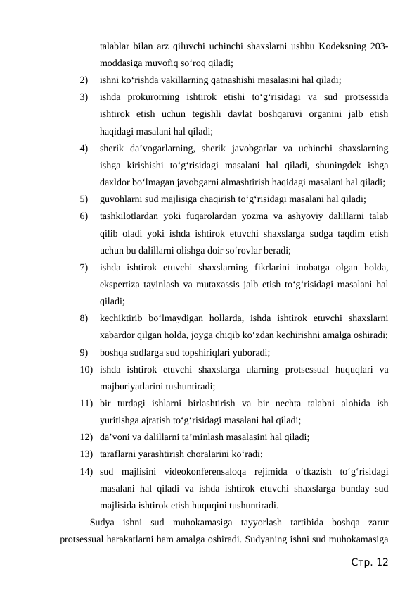 talablar bilan arz qiluvchi uchinchi shaxslarni ushbu Kodeksning 203-
moddasiga muvofiq so‘roq qiladi;
2)
ishni ko‘rishda vakillarning qatnashishi masalasini hal qiladi;
3)
ishda  prokurorning  ishtirok  etishi  to‘g‘risidagi  va  sud  protsessida
ishtirok  etish  uchun  tegishli  davlat  boshqaruvi  organini  jalb  etish
haqidagi masalani hal qiladi;
4)
sherik  da’vogarlarning,  sherik  javobgarlar  va  uchinchi  shaxslarning
ishga  kirishishi  to‘g‘risidagi  masalani  hal  qiladi,  shuningdek  ishga
daxldor bo‘lmagan javobgarni almashtirish haqidagi masalani hal qiladi;
5)
guvohlarni sud majlisiga chaqirish to‘g‘risidagi masalani hal qiladi;
6)
tashkilotlardan yoki fuqarolardan yozma va ashyoviy dalillarni talab
qilib oladi yoki ishda ishtirok etuvchi shaxslarga sudga taqdim etish
uchun bu dalillarni olishga doir so‘rovlar beradi;
7)
ishda  ishtirok  etuvchi  shaxslarning  fikrlarini  inobatga  olgan  holda,
ekspertiza tayinlash va mutaxassis jalb etish to‘g‘risidagi masalani hal
qiladi;
8)
kechiktirib  bo‘lmaydigan  hollarda,  ishda  ishtirok  etuvchi  shaxslarni
xabardor qilgan holda, joyga chiqib ko‘zdan kechirishni amalga oshiradi;
9)
boshqa sudlarga sud topshiriqlari yuboradi;
10) ishda  ishtirok  etuvchi  shaxslarga  ularning  protsessual  huquqlari  va
majburiyatlarini tushuntiradi;
11) bir  turdagi  ishlarni  birlashtirish  va  bir  nechta  talabni  alohida  ish
yuritishga ajratish to‘g‘risidagi masalani hal qiladi;
12) da’voni va dalillarni ta’minlash masalasini hal qiladi;
13) taraflarni yarashtirish choralarini ko‘radi;
14) sud  majlisini  videokonferensaloqa  rejimida  o‘tkazish  to‘g‘risidagi
masalani hal qiladi va ishda ishtirok etuvchi shaxslarga bunday sud
majlisida ishtirok etish huquqini tushuntiradi.
Sudya  ishni  sud  muhokamasiga  tayyorlash  tartibida  boshqa  zarur
protsessual harakatlarni ham amalga oshiradi. Sudyaning ishni sud muhokamasiga
Стр. 12
