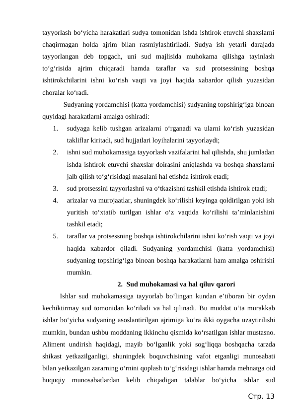 tayyorlash bo‘yicha harakatlari sudya tomonidan ishda ishtirok etuvchi shaxslarni
chaqirmagan  holda  ajrim  bilan  rasmiylashtiriladi.  Sudya  ish  yetarli  darajada
tayyorlangan  deb  topgach,  uni  sud  majlisida  muhokama  qilishga  tayinlash
to‘g‘risida  ajrim  chiqaradi  hamda  taraflar  va  sud  protsessining  boshqa
ishtirokchilarini  ishni  ko‘rish  vaqti  va  joyi  haqida  xabardor  qilish  yuzasidan
choralar ko‘radi. 
Sudyaning yordamchisi (katta yordamchisi) sudyaning topshirig‘iga binoan
quyidagi harakatlarni amalga oshiradi:
1.
sudyaga kelib tushgan arizalarni o‘rganadi va ularni ko‘rish yuzasidan
takliflar kiritadi, sud hujjatlari loyihalarini tayyorlaydi;
2.
ishni sud muhokamasiga tayyorlash vazifalarini hal qilishda, shu jumladan
ishda ishtirok etuvchi shaxslar doirasini aniqlashda va boshqa shaxslarni
jalb qilish to‘g‘risidagi masalani hal etishda ishtirok etadi;
3.
sud protsessini tayyorlashni va o‘tkazishni tashkil etishda ishtirok etadi;
4.
arizalar va murojaatlar, shuningdek ko‘rilishi keyinga qoldirilgan yoki ish
yuritish  to‘xtatib  turilgan  ishlar  o‘z  vaqtida  ko‘rilishi  ta’minlanishini
tashkil etadi;
5.
taraflar va protsessning boshqa ishtirokchilarini ishni ko‘rish vaqti va joyi
haqida  xabardor  qiladi.  Sudyaning  yordamchisi  (katta  yordamchisi)
sudyaning topshirig‘iga binoan boshqa harakatlarni ham amalga oshirishi
mumkin.
2. Sud muhokamasi va hal qiluv qarori
Ishlar sud muhokamasiga tayyorlab bo‘lingan kundan e’tiboran bir oydan
kechiktirmay sud tomonidan ko‘riladi va hal qilinadi. Bu muddat o‘ta murakkab
ishlar bo‘yicha sudyaning asoslantirilgan ajrimiga ko‘ra ikki oygacha uzaytirilishi
mumkin, bundan ushbu moddaning ikkinchu qismida ko‘rsatilgan ishlar mustasno.
Aliment  undirish  haqidagi, mayib  bo‘lganlik  yoki  sog‘liqqa  boshqacha  tarzda
shikast  yetkazilganligi,  shuningdek  boquvchisining  vafot  etganligi  munosabati
bilan yetkazilgan zararning o‘rnini qoplash to‘g‘risidagi ishlar hamda mehnatga oid
huquqiy  munosabatlardan  kelib  chiqadigan  talablar  bo‘yicha  ishlar  sud
Стр. 13
