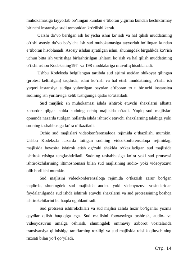 muhokamasiga tayyorlab bo‘lingan kundan e’tiboran yigirma kundan kechiktirmay
birinchi instansiya sudi tomonidan ko‘rilishi kerak.
Qarshi da’vo berilgan ish bo‘yicha ishni ko‘rish va hal qilish muddatining
o‘tishi asosiy da’vo bo‘yicha ish sud muhokamasiga tayyorlab bo‘lingan kundan
e’tiboran hisoblanadi. Asosiy ishdan ajratilgan ishni, shuningdek birgalikda ko‘rish
uchun bitta ish yuritishga birlashtirilgan ishlarni ko‘rish va hal qilish muddatining
o‘tishi ushbu Kodeksning197- va 198-moddalariga muvofiq hisoblanadi. 
Ushbu Kodeksda belgilangan tartibda sud ajrimi ustidan shikoyat qilingan
(protest keltirilgan) taqdirda, ishni ko‘rish va hal etish muddatining o‘tishi ish
yuqori instansiya sudiga yuborilgan paytdan e’tiboran to u birinchi instansiya
sudining ish yurituviga kelib tushguniga qadar to‘xtatiladi.
Sud  majlisi:  sh  muhokamasi  ishda  ishtirok  etuvchi  shaxslarni  albatta
xabardor  qilgan  holda  sudning  ochiq  majlisida  o‘tadi. Yopiq  sud  majlislari
qonunda nazarda tutilgan hollarda ishda ishtirok etuvchi shaxslarning talabiga yoki
sudning tashabbusiga ko‘ra o‘tkaziladi.
Ochiq sud majlislari videokonferensaloqa rejimida o‘tkazilishi mumkin.
Ushbu  Kodeksda  nazarda  tutilgan  sudning  videokonferensaloqa  rejimidagi
majlisida  bevosita  ishtirok  etish  og‘zaki  shaklda  o‘tkaziladigan  sud  majlisida
ishtirok etishga tenglashtiriladi. Sudning tashabbusiga ko‘ra yoki sud protsessi
ishtirokchilarining iltimosnomasi bilan sud majlisining audio- yoki videoyozuvi
olib borilishi mumkin.
Sud  majlisini  videokonferensaloqa  rejimida  o‘tkazish  zarur  bo‘lgan
taqdirda,  shuningdek  sud  majlisida  audio-  yoki  videoyozuvi  vositalaridan
foydalanilganda sud ishda ishtirok etuvchi shaxslarni va sud protsessining boshqa
ishtirokchilarini bu haqda ogohlantiradi.
Sud protsessi ishtirokchilari va sud majlisi zalida hozir bo‘lganlar yozma
qaydlar  qilish  huquqiga  ega.  Sud  majlisini  fototasvirga  tushirish,  audio-  va
videoyozuvini  amalga  oshirish,  shuningdek  ommaviy  axborot  vositalarida
translyatsiya qilinishiga taraflarning roziligi va sud majlisida raislik qiluvchining
ruxsati bilan yo‘l qo‘yiladi.
Стр. 14
