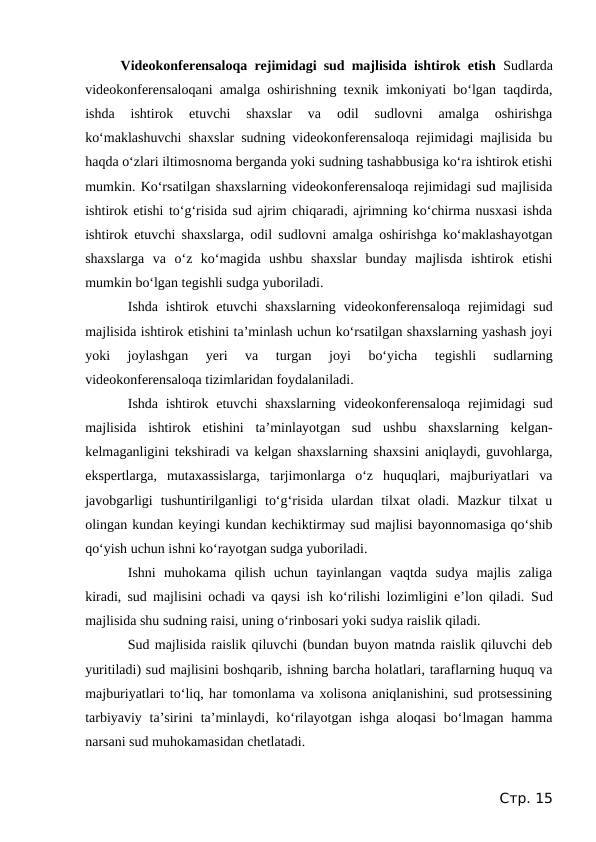 Videokonferensaloqa rejimidagi sud majlisida ishtirok etish  Sudlarda
videokonferensaloqani amalga oshirishning texnik imkoniyati bo‘lgan taqdirda,
ishda  ishtirok  etuvchi  shaxslar  va  odil  sudlovni  amalga  oshirishga
ko‘maklashuvchi shaxslar sudning videokonferensaloqa rejimidagi majlisida bu
haqda o‘zlari iltimosnoma berganda yoki sudning tashabbusiga ko‘ra ishtirok etishi
mumkin. Ko‘rsatilgan shaxslarning videokonferensaloqa rejimidagi sud majlisida
ishtirok etishi to‘g‘risida sud ajrim chiqaradi, ajrimning ko‘chirma nusxasi ishda
ishtirok etuvchi shaxslarga, odil sudlovni amalga oshirishga ko‘maklashayotgan
shaxslarga  va  o‘z  ko‘magida  ushbu  shaxslar  bunday  majlisda  ishtirok  etishi
mumkin bo‘lgan tegishli sudga yuboriladi.
Ishda ishtirok etuvchi  shaxslarning videokonferensaloqa  rejimidagi  sud
majlisida ishtirok etishini ta’minlash uchun ko‘rsatilgan shaxslarning yashash joyi
yoki  joylashgan  yeri  va  turgan  joyi  bo‘yicha  tegishli  sudlarning
videokonferensaloqa tizimlaridan foydalaniladi.
Ishda ishtirok etuvchi  shaxslarning videokonferensaloqa  rejimidagi  sud
majlisida  ishtirok  etishini  ta’minlayotgan  sud  ushbu  shaxslarning  kelgan-
kelmaganligini tekshiradi va kelgan shaxslarning shaxsini aniqlaydi, guvohlarga,
ekspertlarga,  mutaxassislarga,  tarjimonlarga  o‘z  huquqlari,  majburiyatlari  va
javobgarligi  tushuntirilganligi  to‘g‘risida  ulardan  tilxat  oladi.  Mazkur  tilxat  u
olingan kundan keyingi kundan kechiktirmay sud majlisi bayonnomasiga qo‘shib
qo‘yish uchun ishni ko‘rayotgan sudga yuboriladi.
Ishni  muhokama  qilish  uchun  tayinlangan  vaqtda  sudya  majlis  zaliga
kiradi, sud majlisini ochadi va qaysi ish ko‘rilishi lozimligini e’lon qiladi.  Sud
majlisida shu sudning raisi, uning o‘rinbosari yoki sudya raislik qiladi.
Sud majlisida raislik qiluvchi (bundan buyon matnda raislik qiluvchi deb
yuritiladi) sud majlisini boshqarib, ishning barcha holatlari, taraflarning huquq va
majburiyatlari to‘liq, har tomonlama va xolisona aniqlanishini, sud protsessining
tarbiyaviy ta’sirini  ta’minlaydi, ko‘rilayotgan ishga aloqasi  bo‘lmagan hamma
narsani sud muhokamasidan chetlatadi. 
Стр. 15
