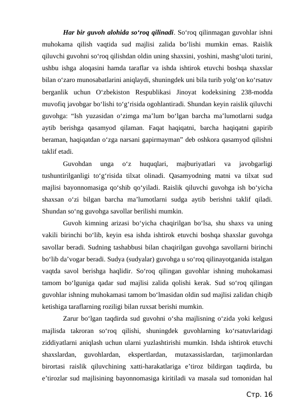 Har bir guvoh alohida so‘roq qilinadi. So‘roq qilinmagan guvohlar ishni
muhokama  qilish  vaqtida  sud  majlisi  zalida  bo‘lishi  mumkin  emas.  Raislik
qiluvchi guvohni so‘roq qilishdan oldin uning shaxsini, yoshini, mashg‘uloti turini,
ushbu ishga aloqasini hamda taraflar va ishda ishtirok etuvchi boshqa shaxslar
bilan o‘zaro munosabatlarini aniqlaydi, shuningdek uni bila turib yolg‘on ko‘rsatuv
berganlik  uchun  O‘zbekiston  Respublikasi  Jinoyat  kodeksining  238-modda
muvofiq javobgar bo‘lishi to‘g‘risida ogohlantiradi. Shundan keyin raislik qiluvchi
guvohga: “Ish yuzasidan o‘zimga ma’lum bo‘lgan barcha ma’lumotlarni sudga
aytib  berishga  qasamyod  qilaman.  Faqat  haqiqatni,  barcha  haqiqatni  gapirib
beraman, haqiqatdan o‘zga narsani gapirmayman” deb oshkora qasamyod qilishni
taklif etadi.
Guvohdan  unga  o‘z  huquqlari,  majburiyatlari  va  javobgarligi
tushuntirilganligi  to‘g‘risida  tilxat  olinadi.  Qasamyodning  matni  va  tilxat  sud
majlisi bayonnomasiga qo‘shib qo‘yiladi. Raislik qiluvchi guvohga ish bo‘yicha
shaxsan  o‘zi  bilgan  barcha  ma’lumotlarni  sudga  aytib  berishni  taklif  qiladi.
Shundan so‘ng guvohga savollar berilishi mumkin.
Guvoh kimning arizasi bo‘yicha chaqirilgan bo‘lsa, shu shaxs va uning
vakili birinchi bo‘lib, keyin esa ishda ishtirok etuvchi boshqa shaxslar guvohga
savollar beradi. Sudning tashabbusi bilan chaqirilgan guvohga savollarni birinchi
bo‘lib da’vogar beradi. Sudya (sudyalar) guvohga u so‘roq qilinayotganida istalgan
vaqtda savol berishga haqlidir. So‘roq qilingan guvohlar ishning muhokamasi
tamom bo‘lguniga qadar sud majlisi zalida qolishi kerak. Sud so‘roq qilingan
guvohlar ishning muhokamasi tamom bo‘lmasidan oldin sud majlisi zalidan chiqib
ketishiga taraflarning roziligi bilan ruxsat berishi mumkin.
Zarur bo‘lgan taqdirda sud guvohni o‘sha majlisning o‘zida yoki kelgusi
majlisda  takroran  so‘roq  qilishi,  shuningdek  guvohlarning  ko‘rsatuvlaridagi
ziddiyatlarni aniqlash uchun ularni yuzlashtirishi mumkin. Ishda ishtirok etuvchi
shaxslardan,  guvohlardan,  ekspertlardan,  mutaxassislardan,  tarjimonlardan
birortasi  raislik  qiluvchining  xatti-harakatlariga  e’tiroz  bildirgan  taqdirda,  bu
e’tirozlar sud majlisining bayonnomasiga kiritiladi va masala sud tomonidan hal
Стр. 16
