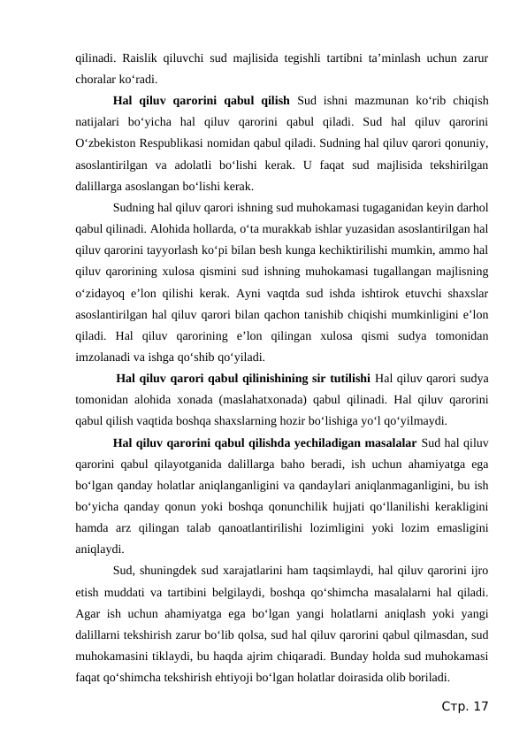 qilinadi. Raislik qiluvchi sud majlisida tegishli tartibni ta’minlash uchun zarur
choralar ko‘radi.
Hal  qiluv  qarorini  qabul  qilish  Sud  ishni  mazmunan  ko‘rib  chiqish
natijalari  bo‘yicha  hal  qiluv  qarorini  qabul  qiladi.  Sud  hal  qiluv  qarorini
O‘zbekiston Respublikasi nomidan qabul qiladi. Sudning hal qiluv qarori qonuniy,
asoslantirilgan  va  adolatli  bo‘lishi  kerak.  U  faqat  sud  majlisida  tekshirilgan
dalillarga asoslangan bo‘lishi kerak.
Sudning hal qiluv qarori ishning sud muhokamasi tugaganidan keyin darhol
qabul qilinadi. Alohida hollarda, o‘ta murakkab ishlar yuzasidan asoslantirilgan hal
qiluv qarorini tayyorlash ko‘pi bilan besh kunga kechiktirilishi mumkin, ammo hal
qiluv qarorining xulosa qismini sud ishning muhokamasi tugallangan majlisning
o‘zidayoq e’lon qilishi kerak. Ayni vaqtda sud ishda ishtirok etuvchi shaxslar
asoslantirilgan hal qiluv qarori bilan qachon tanishib chiqishi mumkinligini e’lon
qiladi.  Hal  qiluv  qarorining  e’lon  qilingan  xulosa  qismi  sudya  tomonidan
imzolanadi va ishga qo‘shib qo‘yiladi.
 Hal qiluv qarori qabul qilinishining sir tutilishi Hal qiluv qarori sudya
tomonidan alohida xonada (maslahatxonada) qabul qilinadi. Hal qiluv qarorini
qabul qilish vaqtida boshqa shaxslarning hozir bo‘lishiga yo‘l qo‘yilmaydi.
Hal qiluv qarorini qabul qilishda yechiladigan masalalar Sud hal qiluv
qarorini qabul qilayotganida dalillarga baho beradi, ish uchun ahamiyatga ega
bo‘lgan qanday holatlar aniqlanganligini va qandaylari aniqlanmaganligini, bu ish
bo‘yicha qanday qonun yoki boshqa qonunchilik hujjati qo‘llanilishi kerakligini
hamda  arz  qilingan  talab  qanoatlantirilishi  lozimligini  yoki  lozim  emasligini
aniqlaydi.
Sud, shuningdek sud xarajatlarini ham taqsimlaydi, hal qiluv qarorini ijro
etish muddati va tartibini belgilaydi, boshqa qo‘shimcha masalalarni hal qiladi.
Agar ish uchun ahamiyatga ega bo‘lgan yangi holatlarni aniqlash yoki yangi
dalillarni tekshirish zarur bo‘lib qolsa, sud hal qiluv qarorini qabul qilmasdan, sud
muhokamasini tiklaydi, bu haqda ajrim chiqaradi. Bunday holda sud muhokamasi
faqat qo‘shimcha tekshirish ehtiyoji bo‘lgan holatlar doirasida olib boriladi.
Стр. 17
