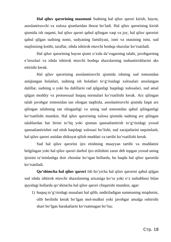 Hal qiluv qarorining mazmuni  Sudning hal qiluv qarori kirish, bayon,
asoslantiruvchi va xulosa qismlaridan iborat bo‘ladi. Hal qiluv qarorining kirish
qismida ish raqami, hal qiluv qarori qabul qilingan vaqt va joy, hal qiluv qarorini
qabul qilgan sudning nomi, sudyaning familiyasi, ismi va otasining ismi, sud
majlisining kotibi, taraflar, ishda ishtirok etuvchi boshqa shaxslar ko‘rsatiladi.
Hal qiluv qarorining bayon qismi o‘zida da’vogarning talabi, javobgarning
e’tirozlari va ishda ishtirok etuvchi  boshqa  shaxslarning tushuntirishlarini aks
ettirishi kerak.
Hal  qiluv  qarorining  asoslantiruvchi  qismida  ishning  sud  tomonidan
aniqlangan  holatlari,  sudning  ish  holatlari  to‘g‘risidagi  xulosalari  asoslangan
dalillar, sudning u yoki bu dalillarni rad qilganligi haqidagi xulosalari, sud amal
qilgan moddiy va protsessual huquq normalari ko‘rsatilishi kerak. Arz qilingan
talab javobgar tomonidan tan olingan taqdirda, asoslantiruvchi qismda faqat arz
qilingan  talabning  tan  olinganligi  va  uning  sud  tomonidan  qabul  qilinganligi
ko‘rsatilishi mumkin. Hal qiluv qarorining xulosa qismida sudning arz qilingan
talablardan  har  birini  to‘liq  yoki  qisman  qanoatlantirish  to‘g‘risidagi  yoxud
qanoatlantirishni rad etish haqidagi xulosasi bo‘lishi, sud xarajatlarini taqsimlash,
hal qiluv qarori ustidan shikoyat qilish muddati va tartibi ko‘rsatilishi kerak.
Sud  hal  qiluv  qarorini  ijro  etishning  muayyan  tartibi  va  muddatini
belgilagan yoki hal qiluv qarori darhol ijro etilishini zarur deb topgan yoxud uning
ijrosini ta’minlashga doir choralar ko‘rgan hollarda, bu haqda hal qiluv qarorida
ko‘rsatiladi.
Qo‘shimcha hal qiluv qarori Ish bo‘yicha hal qiluv qarorini qabul qilgan
sud ishda ishtirok etuvchi shaxslarning arizasiga ko‘ra yoki o‘z tashabbusi bilan
quyidagi hollarda qo‘shimcha hal qiluv qarori chiqarishi mumkin, agar:
1) huquq to‘g‘risidagi masalani hal qilib, undiriladigan summaning miqdorini,
olib berilishi kerak bo‘lgan mol-mulkni yoki javobgar amalga oshirishi
shart bo‘lgan harakatlarni ko‘rsatmagan bo‘lsa;
Стр. 18

