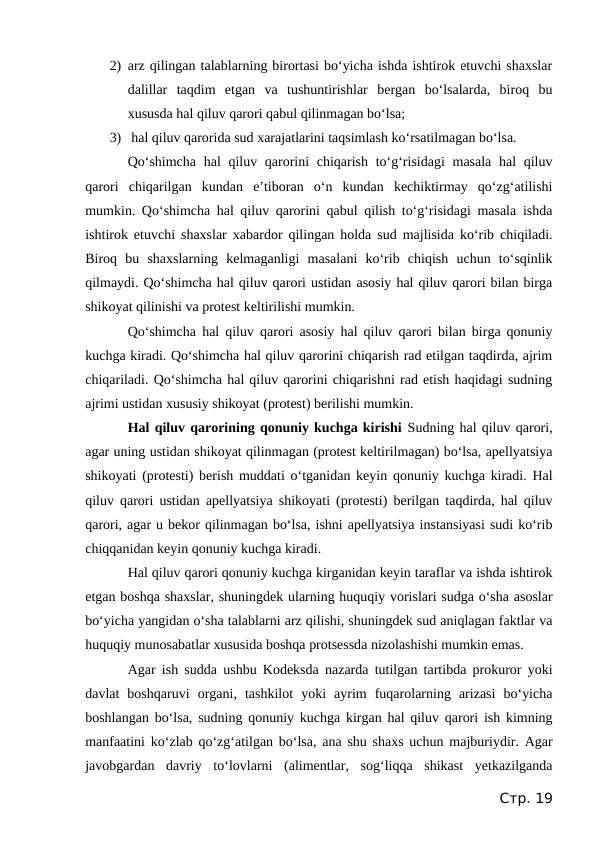 2) arz qilingan talablarning birortasi bo‘yicha ishda ishtirok etuvchi shaxslar
dalillar  taqdim  etgan  va  tushuntirishlar  bergan  bo‘lsalarda,  biroq  bu
xususda hal qiluv qarori qabul qilinmagan bo‘lsa;
3)  hal qiluv qarorida sud xarajatlarini taqsimlash ko‘rsatilmagan bo‘lsa.
Qo‘shimcha  hal qiluv qarorini chiqarish to‘g‘risidagi  masala hal qiluv
qarori  chiqarilgan  kundan  e’tiboran  o‘n  kundan  kechiktirmay  qo‘zg‘atilishi
mumkin. Qo‘shimcha hal qiluv qarorini qabul qilish to‘g‘risidagi masala ishda
ishtirok etuvchi shaxslar xabardor qilingan holda sud majlisida ko‘rib chiqiladi.
Biroq  bu  shaxslarning  kelmaganligi  masalani  ko‘rib  chiqish  uchun  to‘sqinlik
qilmaydi. Qo‘shimcha hal qiluv qarori ustidan asosiy hal qiluv qarori bilan birga
shikoyat qilinishi va protest keltirilishi mumkin.
Qo‘shimcha hal qiluv qarori asosiy hal qiluv qarori bilan birga qonuniy
kuchga kiradi. Qo‘shimcha hal qiluv qarorini chiqarish rad etilgan taqdirda, ajrim
chiqariladi. Qo‘shimcha hal qiluv qarorini chiqarishni rad etish haqidagi sudning
ajrimi ustidan xususiy shikoyat (protest) berilishi mumkin.
Hal qiluv qarorining qonuniy kuchga kirishi Sudning hal qiluv qarori,
agar uning ustidan shikoyat qilinmagan (protest keltirilmagan) bo‘lsa, apellyatsiya
shikoyati (protesti) berish muddati o‘tganidan keyin qonuniy kuchga kiradi. Hal
qiluv qarori ustidan apellyatsiya shikoyati (protesti) berilgan taqdirda, hal qiluv
qarori, agar u bekor qilinmagan bo‘lsa, ishni apellyatsiya instansiyasi sudi ko‘rib
chiqqanidan keyin qonuniy kuchga kiradi.
Hal qiluv qarori qonuniy kuchga kirganidan keyin taraflar va ishda ishtirok
etgan boshqa shaxslar, shuningdek ularning huquqiy vorislari sudga o‘sha asoslar
bo‘yicha yangidan o‘sha talablarni arz qilishi, shuningdek sud aniqlagan faktlar va
huquqiy munosabatlar xususida boshqa protsessda nizolashishi mumkin emas.
Agar ish sudda ushbu Kodeksda nazarda tutilgan tartibda prokuror yoki
davlat  boshqaruvi  organi,  tashkilot  yoki  ayrim  fuqarolarning  arizasi  bo‘yicha
boshlangan bo‘lsa, sudning qonuniy kuchga kirgan hal qiluv qarori ish kimning
manfaatini ko‘zlab qo‘zg‘atilgan bo‘lsa, ana shu shaxs uchun majburiydir. Agar
javobgardan  davriy  to‘lovlarni  (alimentlar,  sog‘liqqa  shikast  yetkazilganda
Стр. 19
