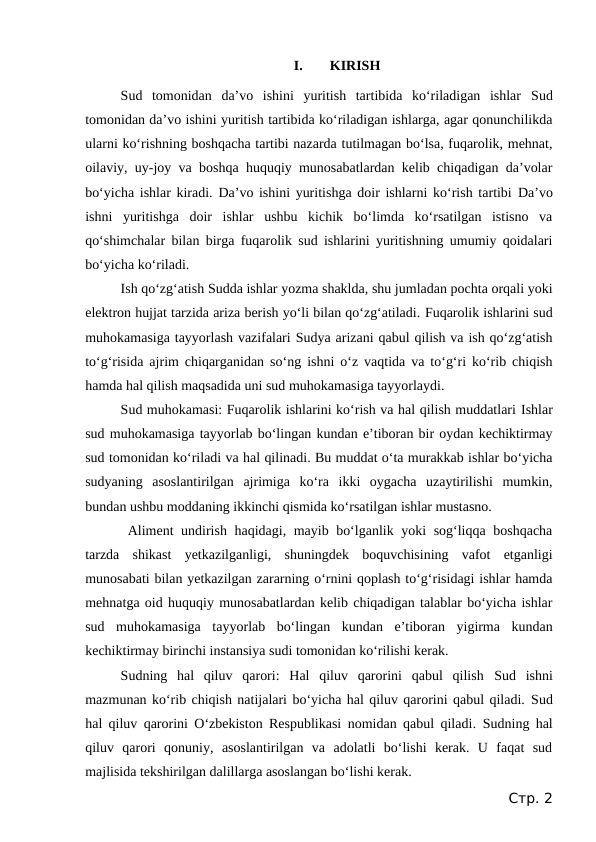 I.
KIRISH
Sud  tomonidan  da’vo  ishini  yuritish  tartibida  ko‘riladigan  ishlar  Sud
tomonidan da’vo ishini yuritish tartibida ko‘riladigan ishlarga, agar qonunchilikda
ularni ko‘rishning boshqacha tartibi nazarda tutilmagan bo‘lsa, fuqarolik, mehnat,
oilaviy, uy-joy va boshqa huquqiy munosabatlardan kelib chiqadigan da’volar
bo‘yicha ishlar kiradi.  Da’vo ishini yuritishga doir ishlarni ko‘rish tartibi  Da’vo
ishni  yuritishga  doir  ishlar  ushbu  kichik  bo‘limda  ko‘rsatilgan  istisno  va
qo‘shimchalar bilan birga fuqarolik sud ishlarini yuritishning umumiy qoidalari
bo‘yicha ko‘riladi.
Ish qo‘zg‘atish Sudda ishlar yozma shaklda, shu jumladan pochta orqali yoki
elektron hujjat tarzida ariza berish yo‘li bilan qo‘zg‘atiladi. Fuqarolik ishlarini sud
muhokamasiga tayyorlash vazifalari Sudya arizani qabul qilish va ish qo‘zg‘atish
to‘g‘risida ajrim chiqarganidan so‘ng ishni o‘z vaqtida va to‘g‘ri ko‘rib chiqish
hamda hal qilish maqsadida uni sud muhokamasiga tayyorlaydi.
Sud muhokamasi: Fuqarolik ishlarini ko‘rish va hal qilish muddatlari Ishlar
sud muhokamasiga tayyorlab bo‘lingan kundan e’tiboran bir oydan kechiktirmay
sud tomonidan ko‘riladi va hal qilinadi. Bu muddat o‘ta murakkab ishlar bo‘yicha
sudyaning  asoslantirilgan  ajrimiga  ko‘ra  ikki  oygacha  uzaytirilishi  mumkin,
bundan ushbu moddaning ikkinchi qismida ko‘rsatilgan ishlar mustasno.
Aliment undirish haqidagi, mayib bo‘lganlik yoki sog‘liqqa boshqacha
tarzda  shikast  yetkazilganligi,  shuningdek  boquvchisining  vafot  etganligi
munosabati bilan yetkazilgan zararning o‘rnini qoplash to‘g‘risidagi ishlar hamda
mehnatga oid huquqiy munosabatlardan kelib chiqadigan talablar bo‘yicha ishlar
sud  muhokamasiga  tayyorlab  bo‘lingan  kundan  e’tiboran  yigirma  kundan
kechiktirmay birinchi instansiya sudi tomonidan ko‘rilishi kerak.
Sudning  hal  qiluv  qarori:  Hal  qiluv  qarorini  qabul  qilish  Sud  ishni
mazmunan ko‘rib chiqish natijalari bo‘yicha hal qiluv qarorini qabul qiladi. Sud
hal qiluv qarorini O‘zbekiston Respublikasi nomidan qabul qiladi. Sudning hal
qiluv  qarori  qonuniy,  asoslantirilgan  va  adolatli  bo‘lishi  kerak.  U  faqat  sud
majlisida tekshirilgan dalillarga asoslangan bo‘lishi kerak.
Стр. 2
