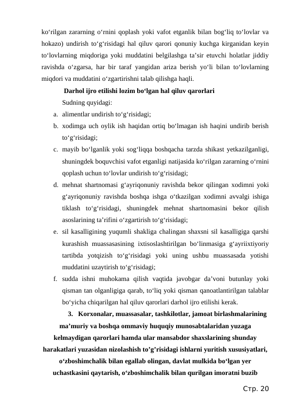 ko‘rilgan zararning o‘rnini qoplash yoki vafot etganlik bilan bog‘liq to‘lovlar va
hokazo) undirish to‘g‘risidagi hal qiluv qarori qonuniy kuchga kirganidan keyin
to‘lovlarning miqdoriga yoki muddatini belgilashga ta’sir etuvchi holatlar jiddiy
ravishda o‘zgarsa, har bir taraf yangidan ariza berish yo‘li bilan to‘lovlarning
miqdori va muddatini o‘zgartirishni talab qilishga haqli.
 Darhol ijro etilishi lozim bo‘lgan hal qiluv qarorlari
Sudning quyidagi:
a. alimentlar undirish to‘g‘risidagi;
b. xodimga uch oylik ish haqidan ortiq bo‘lmagan ish haqini undirib berish
to‘g‘risidagi;
c. mayib bo‘lganlik yoki sog‘liqqa boshqacha tarzda shikast yetkazilganligi,
shuningdek boquvchisi vafot etganligi natijasida ko‘rilgan zararning o‘rnini
qoplash uchun to‘lovlar undirish to‘g‘risidagi;
d. mehnat shartnomasi g‘ayriqonuniy ravishda bekor qilingan xodimni yoki
g‘ayriqonuniy ravishda boshqa ishga o‘tkazilgan xodimni avvalgi ishiga
tiklash  to‘g‘risidagi,  shuningdek  mehnat  shartnomasini  bekor  qilish
asoslarining ta’rifini o‘zgartirish to‘g‘risidagi;
e. sil kasalligining yuqumli shakliga chalingan shaxsni sil kasalligiga qarshi
kurashish muassasasining  ixtisoslashtirilgan bo‘linmasiga g‘ayriixtiyoriy
tartibda  yotqizish  to‘g‘risidagi  yoki  uning  ushbu  muassasada  yotishi
muddatini uzaytirish to‘g‘risidagi;
f. sudda  ishni  muhokama  qilish  vaqtida  javobgar  da’voni  butunlay  yoki
qisman tan olganligiga qarab, to‘liq yoki qisman qanoatlantirilgan talablar
bo‘yicha chiqarilgan hal qiluv qarorlari darhol ijro etilishi kerak.
3. Korxonalar, muassasalar, tashkilotlar, jamoat birlashmalarining
ma’muriy va boshqa ommaviy huquqiy munosabtalaridan yuzaga
kelmaydigan qarorlari hamda ular mansabdor shaxslarining shunday
harakatlari yuzasidan nizolashish to’g’risidagi ishlarni yuritish xususiyatlari,
o‘zboshimchalik bilan egallab olingan, davlat mulkida bo‘lgan yer
uchastkasini qaytarish, o‘zboshimchalik bilan qurilgan imoratni buzib
Стр. 20
