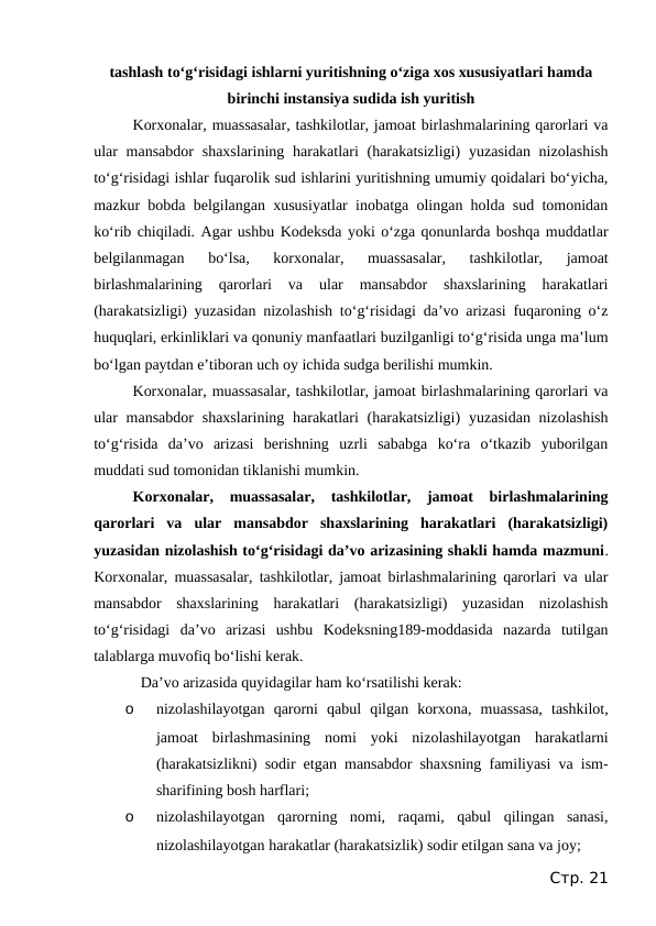 tashlash to‘g‘risidagi ishlarni yuritishning o‘ziga xos xususiyatlari hamda
birinchi instansiya sudida ish yuritish
Korxonalar, muassasalar, tashkilotlar, jamoat birlashmalarining qarorlari va
ular  mansabdor  shaxslarining harakatlari  (harakatsizligi)  yuzasidan nizolashish
to‘g‘risidagi ishlar fuqarolik sud ishlarini yuritishning umumiy qoidalari bo‘yicha,
mazkur bobda belgilangan xususiyatlar inobatga olingan holda sud tomonidan
ko‘rib chiqiladi. Agar ushbu Kodeksda yoki o‘zga qonunlarda boshqa muddatlar
belgilanmagan  bo‘lsa,  korxonalar,  muassasalar,  tashkilotlar,  jamoat
birlashmalarining  qarorlari  va  ular  mansabdor  shaxslarining  harakatlari
(harakatsizligi) yuzasidan nizolashish to‘g‘risidagi da’vo arizasi fuqaroning o‘z
huquqlari, erkinliklari va qonuniy manfaatlari buzilganligi to‘g‘risida unga ma’lum
bo‘lgan paytdan e’tiboran uch oy ichida sudga berilishi mumkin.
Korxonalar, muassasalar, tashkilotlar, jamoat birlashmalarining qarorlari va
ular  mansabdor  shaxslarining harakatlari  (harakatsizligi)  yuzasidan nizolashish
to‘g‘risida  da’vo  arizasi  berishning  uzrli  sababga  ko‘ra  o‘tkazib  yuborilgan
muddati sud tomonidan tiklanishi mumkin.
Korxonalar,  muassasalar,  tashkilotlar,  jamoat  birlashmalarining
qarorlari  va  ular  mansabdor  shaxslarining  harakatlari  (harakatsizligi)
yuzasidan nizolashish to‘g‘risidagi da’vo arizasining shakli hamda mazmuni.
Korxonalar, muassasalar, tashkilotlar, jamoat birlashmalarining qarorlari va ular
mansabdor  shaxslarining  harakatlari  (harakatsizligi)  yuzasidan  nizolashish
to‘g‘risidagi  da’vo  arizasi  ushbu  Kodeksning189-moddasida  nazarda  tutilgan
talablarga muvofiq bo‘lishi kerak.
Da’vo arizasida quyidagilar ham ko‘rsatilishi kerak:
o
nizolashilayotgan  qarorni  qabul  qilgan  korxona,  muassasa,  tashkilot,
jamoat  birlashmasining  nomi  yoki  nizolashilayotgan  harakatlarni
(harakatsizlikni) sodir etgan mansabdor shaxsning familiyasi va ism-
sharifining bosh harflari;
o
nizolashilayotgan  qarorning  nomi,  raqami,  qabul  qilingan  sanasi,
nizolashilayotgan harakatlar (harakatsizlik) sodir etilgan sana va joy;
Стр. 21
