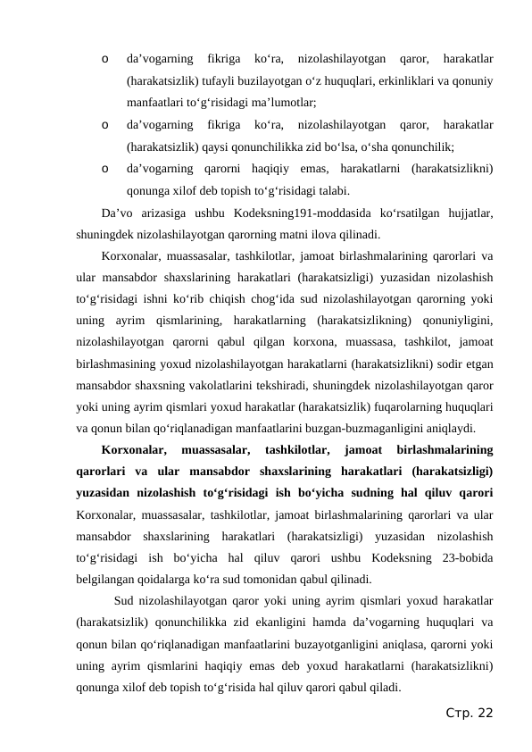 o
da’vogarning  fikriga  ko‘ra,  nizolashilayotgan  qaror,  harakatlar
(harakatsizlik) tufayli buzilayotgan o‘z huquqlari, erkinliklari va qonuniy
manfaatlari to‘g‘risidagi ma’lumotlar;
o
da’vogarning  fikriga  ko‘ra,  nizolashilayotgan  qaror,  harakatlar
(harakatsizlik) qaysi qonunchilikka zid bo‘lsa, o‘sha qonunchilik;
o
da’vogarning  qarorni  haqiqiy  emas,  harakatlarni  (harakatsizlikni)
qonunga xilof deb topish to‘g‘risidagi talabi.
Da’vo  arizasiga  ushbu  Kodeksning191-moddasida  ko‘rsatilgan  hujjatlar,
shuningdek nizolashilayotgan qarorning matni ilova qilinadi.
Korxonalar, muassasalar, tashkilotlar, jamoat birlashmalarining qarorlari va
ular  mansabdor  shaxslarining harakatlari  (harakatsizligi)  yuzasidan nizolashish
to‘g‘risidagi ishni ko‘rib chiqish chog‘ida sud nizolashilayotgan qarorning yoki
uning  ayrim  qismlarining,  harakatlarning  (harakatsizlikning)  qonuniyligini,
nizolashilayotgan  qarorni  qabul  qilgan  korxona,  muassasa,  tashkilot,  jamoat
birlashmasining yoxud nizolashilayotgan harakatlarni (harakatsizlikni) sodir etgan
mansabdor shaxsning vakolatlarini tekshiradi, shuningdek nizolashilayotgan qaror
yoki uning ayrim qismlari yoxud harakatlar (harakatsizlik) fuqarolarning huquqlari
va qonun bilan qo‘riqlanadigan manfaatlarini buzgan-buzmaganligini aniqlaydi.
Korxonalar,  muassasalar,  tashkilotlar,  jamoat  birlashmalarining
qarorlari  va  ular  mansabdor  shaxslarining  harakatlari  (harakatsizligi)
yuzasidan  nizolashish  to‘g‘risidagi  ish  bo‘yicha  sudning  hal  qiluv  qarori
Korxonalar, muassasalar, tashkilotlar, jamoat birlashmalarining qarorlari va ular
mansabdor  shaxslarining  harakatlari  (harakatsizligi)  yuzasidan  nizolashish
to‘g‘risidagi  ish  bo‘yicha  hal  qiluv  qarori  ushbu  Kodeksning  23-bobida
belgilangan qoidalarga ko‘ra sud tomonidan qabul qilinadi.
Sud nizolashilayotgan qaror yoki uning ayrim qismlari yoxud harakatlar
(harakatsizlik)  qonunchilikka  zid  ekanligini  hamda da’vogarning  huquqlari  va
qonun bilan qo‘riqlanadigan manfaatlarini buzayotganligini aniqlasa, qarorni yoki
uning ayrim  qismlarini  haqiqiy emas  deb yoxud harakatlarni  (harakatsizlikni)
qonunga xilof deb topish to‘g‘risida hal qiluv qarori qabul qiladi.
Стр. 22
