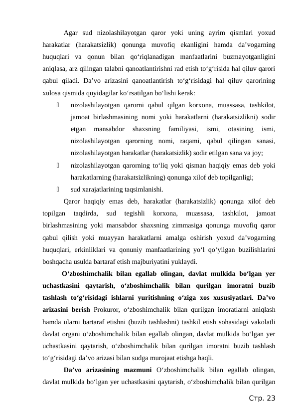 Agar  sud  nizolashilayotgan  qaror  yoki  uning  ayrim  qismlari  yoxud
harakatlar  (harakatsizlik)  qonunga  muvofiq  ekanligini  hamda  da’vogarning
huquqlari  va  qonun  bilan  qo‘riqlanadigan  manfaatlarini  buzmayotganligini
aniqlasa, arz qilingan talabni qanoatlantirishni rad etish to‘g‘risida hal qiluv qarori
qabul  qiladi. Da’vo arizasini  qanoatlantirish to‘g‘risidagi  hal  qiluv qarorining
xulosa qismida quyidagilar ko‘rsatilgan bo‘lishi kerak:

nizolashilayotgan  qarorni  qabul  qilgan  korxona,  muassasa,  tashkilot,
jamoat birlashmasining nomi yoki harakatlarni (harakatsizlikni) sodir
etgan  mansabdor  shaxsning  familiyasi,  ismi,  otasining  ismi,
nizolashilayotgan  qarorning  nomi,  raqami,  qabul  qilingan  sanasi,
nizolashilayotgan harakatlar (harakatsizlik) sodir etilgan sana va joy;

nizolashilayotgan qarorning to‘liq yoki qisman haqiqiy emas deb yoki
harakatlarning (harakatsizlikning) qonunga xilof deb topilganligi;

sud xarajatlarining taqsimlanishi.
Qaror  haqiqiy  emas  deb,  harakatlar  (harakatsizlik)  qonunga  xilof  deb
topilgan  taqdirda,  sud  tegishli  korxona,  muassasa,  tashkilot,  jamoat
birlashmasining yoki mansabdor shaxsning zimmasiga qonunga muvofiq qaror
qabul  qilish  yoki  muayyan  harakatlarni  amalga  oshirish  yoxud  da’vogarning
huquqlari, erkinliklari va qonuniy manfaatlarining yo‘l qo‘yilgan buzilishlarini
boshqacha usulda bartaraf etish majburiyatini yuklaydi.
 O‘zboshimchalik bilan egallab olingan, davlat  mulkida bo‘lgan yer
uchastkasini  qaytarish,  o‘zboshimchalik  bilan  qurilgan  imoratni  buzib
tashlash  to‘g‘risidagi  ishlarni  yuritishning o‘ziga  xos  xususiyatlari.  Da’vo
arizasini berish  Prokuror, o‘zboshimchalik bilan qurilgan imoratlarni aniqlash
hamda ularni bartaraf etishni (buzib tashlashni) tashkil etish sohasidagi vakolatli
davlat organi o‘zboshimchalik bilan egallab olingan, davlat mulkida bo‘lgan yer
uchastkasini  qaytarish, o‘zboshimchalik bilan qurilgan imoratni buzib tashlash
to‘g‘risidagi da’vo arizasi bilan sudga murojaat etishga haqli.
Da’vo  arizasining  mazmuni  O‘zboshimchalik  bilan  egallab  olingan,
davlat mulkida bo‘lgan yer uchastkasini qaytarish, o‘zboshimchalik bilan qurilgan
Стр. 23
