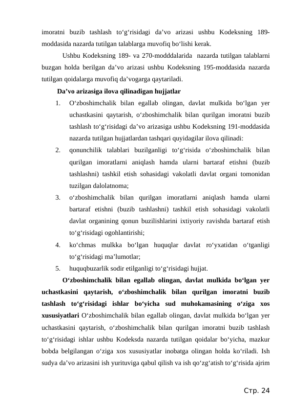 imoratni  buzib  tashlash  to‘g‘risidagi  da’vo  arizasi  ushbu  Kodeksning  189-
moddasida nazarda tutilgan talablarga muvofiq bo‘lishi kerak.
Ushbu Kodeksning 189- va 270-modddalarida  nazarda tutilgan talablarni
buzgan holda berilgan da’vo arizasi ushbu Kodeksning 195-moddasida nazarda
tutilgan qoidalarga muvofiq da’vogarga qaytariladi.
 Da’vo arizasiga ilova qilinadigan hujjatlar
1.
O‘zboshimchalik  bilan  egallab  olingan,  davlat  mulkida  bo‘lgan  yer
uchastkasini qaytarish, o‘zboshimchalik bilan qurilgan imoratni buzib
tashlash to‘g‘risidagi da’vo arizasiga ushbu Kodeksning 191-moddasida
nazarda tutilgan hujjatlardan tashqari quyidagilar ilova qilinadi:
2.
qonunchilik  talablari  buzilganligi  to‘g‘risida  o‘zboshimchalik  bilan
qurilgan  imoratlarni  aniqlash  hamda  ularni  bartaraf  etishni  (buzib
tashlashni) tashkil etish sohasidagi vakolatli davlat organi tomonidan
tuzilgan dalolatnoma;
3.
o‘zboshimchalik  bilan  qurilgan  imoratlarni  aniqlash  hamda  ularni
bartaraf  etishni  (buzib  tashlashni)  tashkil  etish  sohasidagi  vakolatli
davlat organining qonun buzilishlarini ixtiyoriy ravishda bartaraf etish
to‘g‘risidagi ogohlantirishi;
4.
ko‘chmas  mulkka  bo‘lgan  huquqlar  davlat  ro‘yxatidan  o‘tganligi
to‘g‘risidagi ma’lumotlar;
5.
huquqbuzarlik sodir etilganligi to‘g‘risidagi hujjat.
O‘zboshimchalik bilan egallab olingan, davlat mulkida bo‘lgan yer
uchastkasini  qaytarish,  o‘zboshimchalik  bilan  qurilgan  imoratni  buzib
tashlash  to‘g‘risidagi  ishlar  bo‘yicha  sud  muhokamasining  o‘ziga  xos
xususiyatlari O‘zboshimchalik bilan egallab olingan, davlat mulkida bo‘lgan yer
uchastkasini  qaytarish, o‘zboshimchalik bilan qurilgan imoratni buzib tashlash
to‘g‘risidagi ishlar ushbu Kodeksda nazarda tutilgan qoidalar bo‘yicha, mazkur
bobda belgilangan o‘ziga xos xususiyatlar inobatga olingan holda ko‘riladi. Ish
sudya da’vo arizasini ish yurituviga qabul qilish va ish qo‘zg‘atish to‘g‘risida ajrim
Стр. 24

