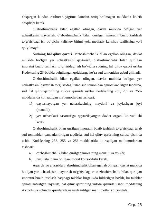 chiqargan kundan e’tiboran yigirma kundan ortiq bo‘lmagan muddatda ko‘rib
chiqilishi kerak.
O‘zboshimchalik  bilan  egallab  olingan,  davlat  mulkida  bo‘lgan  yer
uchastkasini  qaytarish, o‘zboshimchalik bilan qurilgan imoratni buzib tashlash
to‘g‘risidagi ish bo‘yicha kelishuv bitimi yoki mediativ kelishuv tuzilishiga yo‘l
qo‘yilmaydi.
Sudning hal qiluv qarori O‘zboshimchalik bilan egallab olingan, davlat
mulkida  bo‘lgan  yer  uchastkasini  qaytarish,  o‘zboshimchalik  bilan  qurilgan
imoratni buzib tashlash to‘g‘risidagi ish bo‘yicha sudning hal qiluv qarori ushbu
Kodeksning 23-bobida belgilangan qoidalarga ko‘ra sud tomonidan qabul qilinadi.
O‘zboshimchalik  bilan  egallab  olingan,  davlat  mulkida  bo‘lgan  yer
uchastkasini qaytarish to‘g‘risidagi talab sud tomonidan qanoatlantirilgan taqdirda,
sud hal qiluv qarorining xulosa qismida ushbu Kodeksning 235, 255 va 256-
moddalarida ko‘rsatilgan ma’lumotlardan tashqari:
1)
qaytarilayotgan  yer  uchastkasining  maydoni  va  joylashgan  joyi
(manzili);
2)
yer  uchastkasi  tasarrufiga  qaytarilayotgan  davlat  organi  ko‘rsatilishi
kerak.
O‘zboshimchalik bilan qurilgan imoratni buzib tashlash to‘g‘risidagi talab
sud tomonidan qanoatlantirilgan taqdirda, sud hal qiluv qarorining xulosa qismida
ushbu  Kodeksning  253,  255  va  256-moddalarida  ko‘rsatilgan  ma’lumotlardan
tashqari:
a.
o‘zboshimchalik bilan qurilgan imoratning manzili va tavsifi;
b.
buzilishi lozim bo‘lgan imorat ko‘rsatilishi kerak.
Agar da’vo arizasida o‘zboshimchalik bilan egallab olingan, davlat mulkida
bo‘lgan yer uchastkasini qaytarish to‘g‘risidagi va o‘zboshimchalik bilan qurilgan
imoratni buzib tashlash haqidagi talablar birgalikda bildirilgan bo‘lib, bu talablar
qanoatlantirilgan taqdirda, hal qiluv qarorining xulosa qismida ushbu moddaning
ikkinchi va uchinchi qismlarida nazarda tutilgan ma’lumotlar ko‘rsatiladi.
Стр. 25
