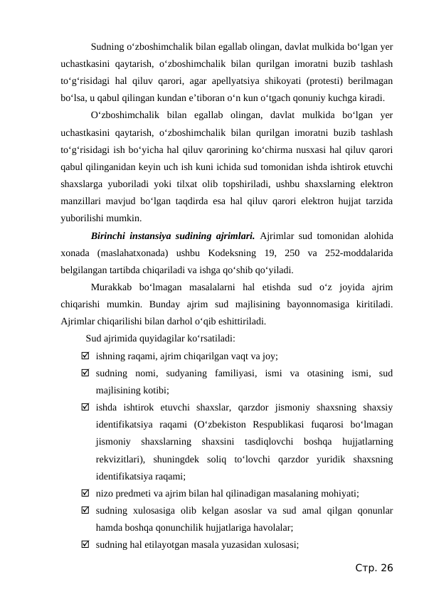 Sudning o‘zboshimchalik bilan egallab olingan, davlat mulkida bo‘lgan yer
uchastkasini  qaytarish, o‘zboshimchalik bilan qurilgan imoratni buzib tashlash
to‘g‘risidagi hal qiluv qarori, agar apellyatsiya shikoyati (protesti) berilmagan
bo‘lsa, u qabul qilingan kundan e’tiboran o‘n kun o‘tgach qonuniy kuchga kiradi.
O‘zboshimchalik  bilan  egallab  olingan,  davlat  mulkida  bo‘lgan  yer
uchastkasini  qaytarish, o‘zboshimchalik bilan qurilgan imoratni buzib tashlash
to‘g‘risidagi ish bo‘yicha hal qiluv qarorining ko‘chirma nusxasi hal qiluv qarori
qabul qilinganidan keyin uch ish kuni ichida sud tomonidan ishda ishtirok etuvchi
shaxslarga yuboriladi yoki tilxat olib topshiriladi, ushbu shaxslarning elektron
manzillari mavjud bo‘lgan taqdirda esa hal qiluv qarori elektron hujjat tarzida
yuborilishi mumkin.
Birinchi instansiya sudining ajrimlari.  Ajrimlar sud tomonidan alohida
xonada  (maslahatxonada)  ushbu  Kodeksning  19,  250  va  252-moddalarida
belgilangan tartibda chiqariladi va ishga qo‘shib qo‘yiladi.
Murakkab  bo‘lmagan  masalalarni  hal  etishda  sud  o‘z  joyida  ajrim
chiqarishi  mumkin.  Bunday  ajrim  sud  majlisining  bayonnomasiga  kiritiladi.
Ajrimlar chiqarilishi bilan darhol o‘qib eshittiriladi.
Sud ajrimida quyidagilar ko‘rsatiladi:
 ishning raqami, ajrim chiqarilgan vaqt va joy;
 sudning  nomi,  sudyaning  familiyasi,  ismi  va  otasining  ismi,  sud
majlisining kotibi;
 ishda  ishtirok  etuvchi  shaxslar,  qarzdor  jismoniy  shaxsning  shaxsiy
identifikatsiya  raqami  (O‘zbekiston  Respublikasi  fuqarosi  bo‘lmagan
jismoniy  shaxslarning  shaxsini  tasdiqlovchi  boshqa  hujjatlarning
rekvizitlari),  shuningdek  soliq  to‘lovchi  qarzdor  yuridik  shaxsning
identifikatsiya raqami;
 nizo predmeti va ajrim bilan hal qilinadigan masalaning mohiyati;
 sudning  xulosasiga  olib  kelgan  asoslar  va  sud  amal  qilgan  qonunlar
hamda boshqa qonunchilik hujjatlariga havolalar;
 sudning hal etilayotgan masala yuzasidan xulosasi;
Стр. 26
