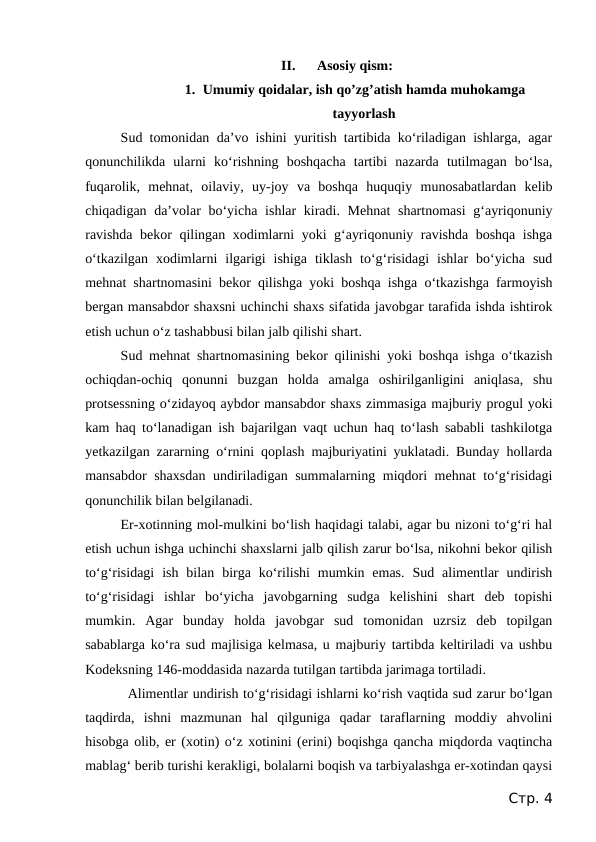 II.
Asosiy qism:
1. Umumiy qoidalar, ish qo’zg’atish hamda muhokamga
tayyorlash
Sud tomonidan da’vo ishini yuritish tartibida ko‘riladigan ishlarga, agar
qonunchilikda  ularni  ko‘rishning  boshqacha  tartibi  nazarda  tutilmagan  bo‘lsa,
fuqarolik,  mehnat,  oilaviy,  uy-joy  va  boshqa  huquqiy  munosabatlardan  kelib
chiqadigan da’volar  bo‘yicha ishlar kiradi. Mehnat  shartnomasi  g‘ayriqonuniy
ravishda bekor qilingan xodimlarni yoki g‘ayriqonuniy ravishda boshqa ishga
o‘tkazilgan  xodimlarni  ilgarigi  ishiga  tiklash  to‘g‘risidagi  ishlar  bo‘yicha  sud
mehnat shartnomasini bekor qilishga yoki boshqa ishga o‘tkazishga farmoyish
bergan mansabdor shaxsni uchinchi shaxs sifatida javobgar tarafida ishda ishtirok
etish uchun o‘z tashabbusi bilan jalb qilishi shart.
Sud mehnat shartnomasining bekor qilinishi yoki boshqa ishga o‘tkazish
ochiqdan-ochiq  qonunni  buzgan  holda  amalga  oshirilganligini  aniqlasa,  shu
protsessning o‘zidayoq aybdor mansabdor shaxs zimmasiga majburiy progul yoki
kam haq to‘lanadigan ish bajarilgan vaqt uchun haq to‘lash sababli tashkilotga
yetkazilgan zararning o‘rnini qoplash majburiyatini yuklatadi. Bunday hollarda
mansabdor shaxsdan undiriladigan summalarning miqdori mehnat to‘g‘risidagi
qonunchilik bilan belgilanadi.
Er-xotinning mol-mulkini bo‘lish haqidagi talabi, agar bu nizoni to‘g‘ri hal
etish uchun ishga uchinchi shaxslarni jalb qilish zarur bo‘lsa, nikohni bekor qilish
to‘g‘risidagi  ish  bilan  birga  ko‘rilishi  mumkin emas.  Sud  alimentlar  undirish
to‘g‘risidagi  ishlar  bo‘yicha  javobgarning  sudga  kelishini  shart  deb  topishi
mumkin.  Agar  bunday  holda  javobgar  sud  tomonidan  uzrsiz  deb  topilgan
sabablarga ko‘ra sud majlisiga kelmasa, u majburiy tartibda keltiriladi va ushbu
Kodeksning 146-moddasida nazarda tutilgan tartibda jarimaga tortiladi.
Alimentlar undirish to‘g‘risidagi ishlarni ko‘rish vaqtida sud zarur bo‘lgan
taqdirda,  ishni  mazmunan  hal  qilguniga  qadar  taraflarning  moddiy  ahvolini
hisobga olib, er (xotin) o‘z xotinini (erini) boqishga qancha miqdorda vaqtincha
mablag‘ berib turishi kerakligi, bolalarni boqish va tarbiyalashga er-xotindan qaysi
Стр. 4

