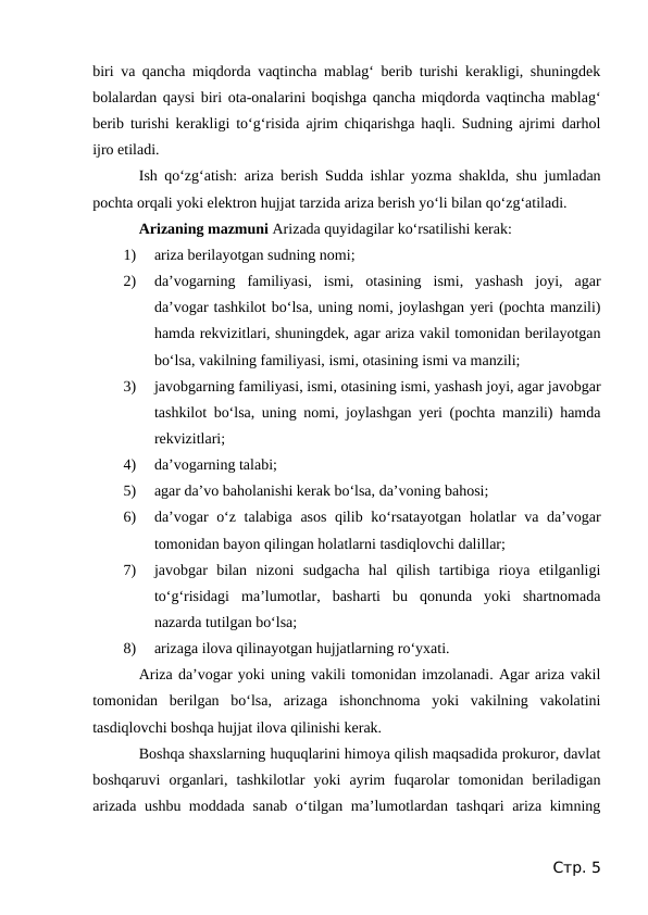 biri va qancha miqdorda vaqtincha mablag‘ berib turishi kerakligi, shuningdek
bolalardan qaysi biri ota-onalarini boqishga qancha miqdorda vaqtincha mablag‘
berib turishi kerakligi to‘g‘risida ajrim chiqarishga haqli. Sudning ajrimi darhol
ijro etiladi.
Ish qo‘zg‘atish:  ariza berish  Sudda ishlar yozma shaklda, shu jumladan
pochta orqali yoki elektron hujjat tarzida ariza berish yo‘li bilan qo‘zg‘atiladi.
Arizaning mazmuni Arizada quyidagilar ko‘rsatilishi kerak:
1)
ariza berilayotgan sudning nomi;
2)
da’vogarning  familiyasi,  ismi,  otasining  ismi,  yashash  joyi,  agar
da’vogar tashkilot bo‘lsa, uning nomi, joylashgan yeri (pochta manzili)
hamda rekvizitlari, shuningdek, agar ariza vakil tomonidan berilayotgan
bo‘lsa, vakilning familiyasi, ismi, otasining ismi va manzili;
3)
javobgarning familiyasi, ismi, otasining ismi, yashash joyi, agar javobgar
tashkilot bo‘lsa, uning nomi, joylashgan yeri (pochta manzili) hamda
rekvizitlari;
4)
da’vogarning talabi;
5)
agar da’vo baholanishi kerak bo‘lsa, da’voning bahosi;
6)
da’vogar o‘z talabiga asos qilib ko‘rsatayotgan holatlar va da’vogar
tomonidan bayon qilingan holatlarni tasdiqlovchi dalillar;
7)
javobgar  bilan  nizoni  sudgacha  hal  qilish  tartibiga  rioya  etilganligi
to‘g‘risidagi  ma’lumotlar,  basharti  bu  qonunda  yoki  shartnomada
nazarda tutilgan bo‘lsa;
8)
arizaga ilova qilinayotgan hujjatlarning ro‘yxati.
Ariza da’vogar yoki uning vakili tomonidan imzolanadi. Agar ariza vakil
tomonidan  berilgan  bo‘lsa,  arizaga  ishonchnoma  yoki  vakilning  vakolatini
tasdiqlovchi boshqa hujjat ilova qilinishi kerak.
Boshqa shaxslarning huquqlarini himoya qilish maqsadida prokuror, davlat
boshqaruvi  organlari,  tashkilotlar  yoki  ayrim  fuqarolar  tomonidan  beriladigan
arizada ushbu moddada sanab o‘tilgan ma’lumotlardan tashqari ariza kimning
Стр. 5

