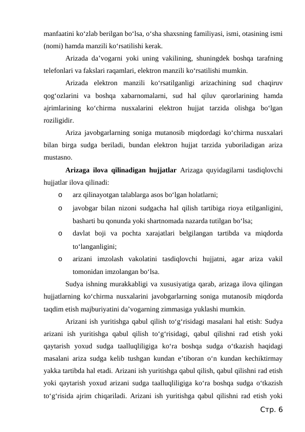 manfaatini ko‘zlab berilgan bo‘lsa, o‘sha shaxsning familiyasi, ismi, otasining ismi
(nomi) hamda manzili ko‘rsatilishi kerak.
Arizada da’vogarni yoki uning vakilining, shuningdek boshqa tarafning
telefonlari va fakslari raqamlari, elektron manzili ko‘rsatilishi mumkin.
Arizada  elektron  manzili  ko‘rsatilganligi  arizachining  sud  chaqiruv
qog‘ozlarini  va  boshqa  xabarnomalarni,  sud  hal  qiluv  qarorlarining  hamda
ajrimlarining  ko‘chirma  nusxalarini  elektron  hujjat  tarzida  olishga  bo‘lgan
roziligidir.
Ariza javobgarlarning soniga mutanosib miqdordagi ko‘chirma nusxalari
bilan birga sudga  beriladi, bundan elektron hujjat  tarzida yuboriladigan ariza
mustasno.
Arizaga ilova qilinadigan hujjatlar  Arizaga quyidagilarni tasdiqlovchi
hujjatlar ilova qilinadi:
o
arz qilinayotgan talablarga asos bo‘lgan holatlarni;
o
javobgar bilan nizoni sudgacha hal qilish tartibiga rioya etilganligini,
basharti bu qonunda yoki shartnomada nazarda tutilgan bo‘lsa;
o
davlat  boji  va  pochta  xarajatlari  belgilangan  tartibda  va  miqdorda
to‘langanligini;
o
arizani  imzolash  vakolatini  tasdiqlovchi  hujjatni,  agar  ariza  vakil
tomonidan imzolangan bo‘lsa.
Sudya ishning murakkabligi va xususiyatiga qarab, arizaga ilova qilingan
hujjatlarning ko‘chirma nusxalarini javobgarlarning soniga mutanosib miqdorda
taqdim etish majburiyatini da’vogarning zimmasiga yuklashi mumkin.
Arizani ish yuritishga qabul qilish to‘g‘risidagi masalani hal etish: Sudya
arizani  ish  yuritishga  qabul  qilish  to‘g‘risidagi,  qabul  qilishni  rad  etish  yoki
qaytarish  yoxud  sudga  taalluqliligiga  ko‘ra  boshqa  sudga  o‘tkazish  haqidagi
masalani ariza sudga kelib tushgan kundan e’tiboran o‘n kundan kechiktirmay
yakka tartibda hal etadi. Arizani ish yuritishga qabul qilish, qabul qilishni rad etish
yoki qaytarish yoxud arizani sudga taalluqliligiga ko‘ra boshqa sudga o‘tkazish
to‘g‘risida ajrim chiqariladi. Arizani ish yuritishga qabul qilishni rad etish yoki
Стр. 6
