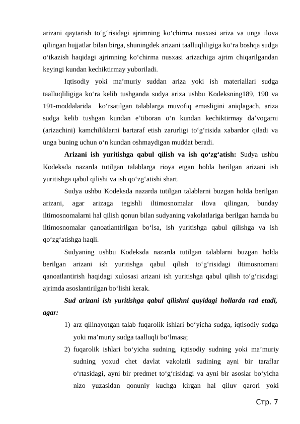 arizani qaytarish to‘g‘risidagi ajrimning ko‘chirma nusxasi ariza va unga ilova
qilingan hujjatlar bilan birga, shuningdek arizani taalluqliligiga ko‘ra boshqa sudga
o‘tkazish haqidagi ajrimning ko‘chirma nusxasi arizachiga ajrim chiqarilgandan
keyingi kundan kechiktirmay yuboriladi.
Iqtisodiy  yoki  ma’muriy  suddan  ariza  yoki  ish  materiallari  sudga
taalluqliligiga ko‘ra kelib tushganda sudya ariza ushbu Kodeksning189, 190 va
191-moddalarida  ko‘rsatilgan talablarga muvofiq emasligini aniqlagach, ariza
sudga  kelib  tushgan  kundan  e’tiboran  o‘n  kundan  kechiktirmay  da’vogarni
(arizachini) kamchiliklarni bartaraf etish zarurligi to‘g‘risida xabardor qiladi va
unga buning uchun o‘n kundan oshmaydigan muddat beradi.
Arizani ish yuritishga qabul qilish va ish qo‘zg‘atish:  Sudya ushbu
Kodeksda  nazarda  tutilgan  talablarga  rioya  etgan  holda  berilgan  arizani  ish
yuritishga qabul qilishi va ish qo‘zg‘atishi shart. 
Sudya ushbu Kodeksda nazarda tutilgan talablarni buzgan holda berilgan
arizani,  agar  arizaga  tegishli  iltimosnomalar  ilova  qilingan,  bunday
iltimosnomalarni hal qilish qonun bilan sudyaning vakolatlariga berilgan hamda bu
iltimosnomalar  qanoatlantirilgan  bo‘lsa,  ish  yuritishga  qabul  qilishga  va  ish
qo‘zg‘atishga haqli.
Sudyaning  ushbu  Kodeksda  nazarda  tutilgan  talablarni  buzgan  holda
berilgan  arizani  ish  yuritishga  qabul  qilish  to‘g‘risidagi  iltimosnomani
qanoatlantirish haqidagi xulosasi arizani ish yuritishga qabul qilish to‘g‘risidagi
ajrimda asoslantirilgan bo‘lishi kerak.
Sud arizani ish yuritishga qabul qilishni quyidagi hollarda rad etadi,
agar:
1) arz qilinayotgan talab fuqarolik ishlari bo‘yicha sudga, iqtisodiy sudga
yoki ma’muriy sudga taalluqli bo‘lmasa;
2) fuqarolik ishlari bo‘yicha sudning, iqtisodiy sudning yoki ma’muriy
sudning  yoxud  chet  davlat  vakolatli  sudining  ayni  bir  taraflar
o‘rtasidagi, ayni bir predmet to‘g‘risidagi va ayni bir asoslar bo‘yicha
nizo  yuzasidan  qonuniy  kuchga  kirgan  hal  qiluv  qarori  yoki
Стр. 7
