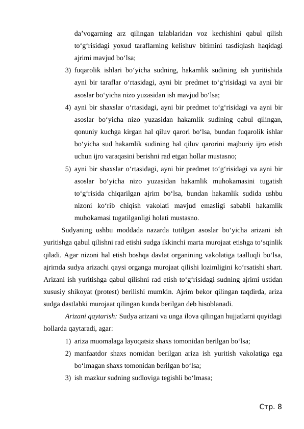 da’vogarning  arz  qilingan  talablaridan  voz  kechishini  qabul  qilish
to‘g‘risidagi yoxud taraflarning kelishuv bitimini tasdiqlash haqidagi
ajrimi mavjud bo‘lsa;
3) fuqarolik ishlari bo‘yicha sudning, hakamlik sudining ish yuritishida
ayni bir taraflar o‘rtasidagi, ayni bir predmet to‘g‘risidagi va ayni bir
asoslar bo‘yicha nizo yuzasidan ish mavjud bo‘lsa;
4) ayni bir shaxslar o‘rtasidagi, ayni bir predmet to‘g‘risidagi va ayni bir
asoslar  bo‘yicha  nizo  yuzasidan  hakamlik  sudining  qabul  qilingan,
qonuniy kuchga kirgan hal qiluv qarori bo‘lsa, bundan fuqarolik ishlar
bo‘yicha sud hakamlik sudining hal qiluv qarorini majburiy ijro etish
uchun ijro varaqasini berishni rad etgan hollar mustasno;
5) ayni bir shaxslar o‘rtasidagi, ayni bir predmet to‘g‘risidagi va ayni bir
asoslar  bo‘yicha  nizo  yuzasidan  hakamlik  muhokamasini  tugatish
to‘g‘risida  chiqarilgan  ajrim  bo‘lsa,  bundan  hakamlik  sudida  ushbu
nizoni  ko‘rib  chiqish  vakolati  mavjud  emasligi  sababli  hakamlik
muhokamasi tugatilganligi holati mustasno.
Sudyaning ushbu moddada nazarda tutilgan asoslar  bo‘yicha arizani  ish
yuritishga qabul qilishni rad etishi sudga ikkinchi marta murojaat etishga to‘sqinlik
qiladi. Agar nizoni hal etish boshqa davlat organining vakolatiga taalluqli bo‘lsa,
ajrimda sudya arizachi qaysi organga murojaat qilishi lozimligini ko‘rsatishi shart.
Arizani ish yuritishga qabul qilishni rad etish to‘g‘risidagi sudning ajrimi ustidan
xususiy shikoyat (protest) berilishi mumkin. Ajrim bekor qilingan taqdirda, ariza
sudga dastlabki murojaat qilingan kunda berilgan deb hisoblanadi.
Arizani qaytarish: Sudya arizani va unga ilova qilingan hujjatlarni quyidagi
hollarda qaytaradi, agar:
1) ariza muomalaga layoqatsiz shaxs tomonidan berilgan bo‘lsa;
2) manfaatdor shaxs nomidan berilgan ariza ish yuritish vakolatiga ega
bo‘lmagan shaxs tomonidan berilgan bo‘lsa;
3) ish mazkur sudning sudloviga tegishli bo‘lmasa;
Стр. 8
