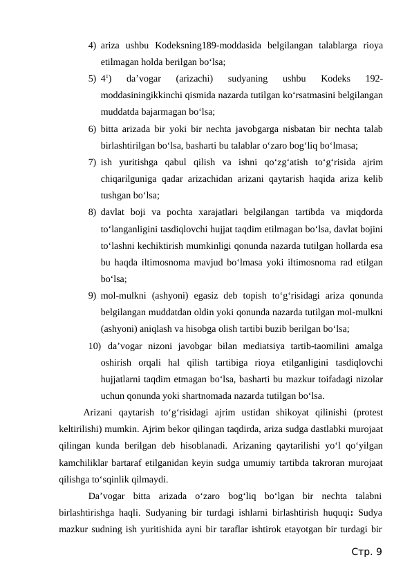 4) ariza  ushbu  Kodeksning189-moddasida  belgilangan  talablarga  rioya
etilmagan holda berilgan bo‘lsa;
5) 41)  da’vogar  (arizachi)  sudyaning  ushbu  Kodeks  192-
moddasiningikkinchi qismida nazarda tutilgan ko‘rsatmasini belgilangan
muddatda bajarmagan bo‘lsa;
6) bitta arizada bir yoki bir nechta javobgarga nisbatan bir nechta talab
birlashtirilgan bo‘lsa, basharti bu talablar o‘zaro bog‘liq bo‘lmasa;
7) ish  yuritishga  qabul  qilish  va  ishni  qo‘zg‘atish  to‘g‘risida  ajrim
chiqarilguniga qadar arizachidan arizani qaytarish haqida ariza kelib
tushgan bo‘lsa;
8) davlat  boji  va  pochta  xarajatlari  belgilangan  tartibda  va  miqdorda
to‘langanligini tasdiqlovchi hujjat taqdim etilmagan bo‘lsa, davlat bojini
to‘lashni kechiktirish mumkinligi qonunda nazarda tutilgan hollarda esa
bu haqda iltimosnoma mavjud bo‘lmasa yoki iltimosnoma rad etilgan
bo‘lsa;
9) mol-mulkni  (ashyoni)  egasiz  deb  topish  to‘g‘risidagi  ariza  qonunda
belgilangan muddatdan oldin yoki qonunda nazarda tutilgan mol-mulkni
(ashyoni) aniqlash va hisobga olish tartibi buzib berilgan bo‘lsa;
10) da’vogar  nizoni  javobgar  bilan  mediatsiya  tartib-taomilini  amalga
oshirish  orqali  hal  qilish  tartibiga  rioya  etilganligini  tasdiqlovchi
hujjatlarni taqdim etmagan bo‘lsa, basharti bu mazkur toifadagi nizolar
uchun qonunda yoki shartnomada nazarda tutilgan bo‘lsa.
Arizani  qaytarish  to‘g‘risidagi  ajrim  ustidan  shikoyat  qilinishi  (protest
keltirilishi) mumkin. Ajrim bekor qilingan taqdirda, ariza sudga dastlabki murojaat
qilingan kunda berilgan deb hisoblanadi. Arizaning qaytarilishi yo‘l qo‘yilgan
kamchiliklar bartaraf etilganidan keyin sudga umumiy tartibda takroran murojaat
qilishga to‘sqinlik qilmaydi.
Da’vogar  bitta  arizada  o‘zaro  bog‘liq  bo‘lgan  bir  nechta  talabni
birlashtirishga haqli.  Sudyaning bir turdagi ishlarni birlashtirish huquqi:  Sudya
mazkur sudning ish yuritishida ayni bir taraflar ishtirok etayotgan bir turdagi bir
Стр. 9
