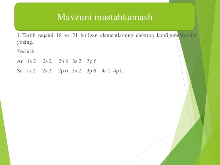 1. Tartib raqami 18  va 21  bo‘lgan elеmеntlarning elеktron konfiguratsiyasini
yozing.
Yechish:
Ar 1s 2     2s 2     2p 6   3s 2    3p 6
Sc 1s 2     2s 2     2p 6   3s 2    3p 6    4s 2  4p1.
Mavzuni mustahkamash
