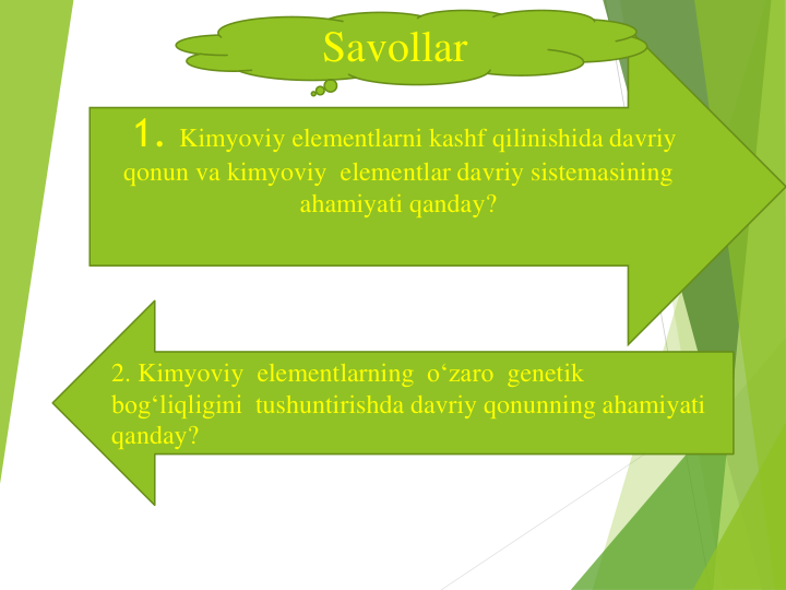 1. Kimyoviy elementlarni kashf qilinishida davriy
qonun va kimyoviy elementlar davriy sistemasining
ahamiyati qanday?
2. Kimyoviy elementlarning o‘zaro genetik
bog‘liqligini tushuntirishda davriy qonunning ahamiyati
qanday?
Savollar
