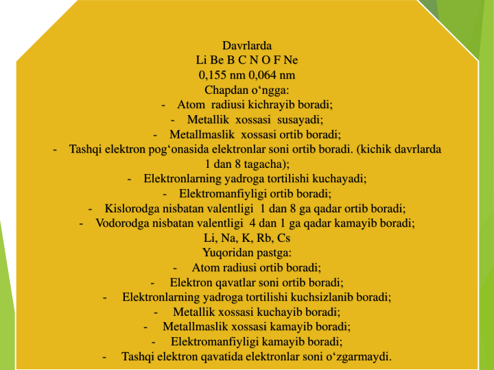 Davrlarda
Li Be B C N O F Ne
0,155 nm 0,064 nm
Chapdan o‘ngga:
-
Atom  radiusi kichrayib boradi;
-
Metallik xossasi susayadi;
-
Metallmaslik xossasi ortib boradi;
-
Tashqi elektron pog‘onasida elektronlar soni ortib boradi. (kichik davrlarda
1 dan 8 tagacha);
-
Elektronlarning yadroga tortilishi kuchayadi;
-
Elektromanfiyligi ortib boradi;
-
Kislorodga nisbatan valentligi 1 dan 8 ga qadar ortib boradi;
-
Vodorodga nisbatan valentligi 4 dan 1 ga qadar kamayib boradi;
Li, Na, K, Rb, Cs
Yuqoridan pastga:
-
Atom radiusi ortib boradi;
-
Elektron qavatlar soni ortib boradi;
-
Elektronlarning yadroga tortilishi kuchsizlanib boradi;
-
Metallik xossasi kuchayib boradi;
-
Metallmaslik xossasi kamayib boradi;
-
Elektromanfiyligi kamayib boradi;
-
Tashqi elektron qavatida elektronlar soni o‘zgarmaydi.
