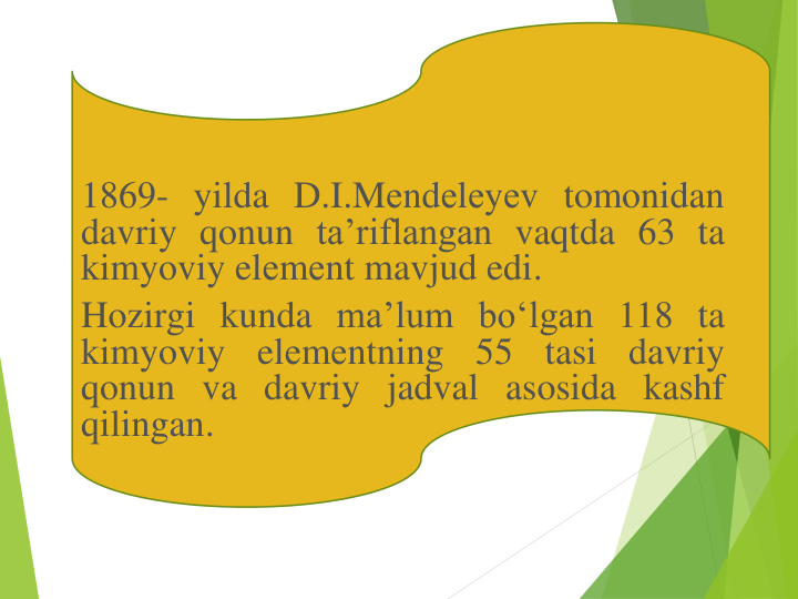 1869- yilda D.I.Mеndеlеyеv tomonidan
davriy qonun ta’riflangan vaqtda 63 ta
kimyoviy elеmеnt mavjud edi.
Hozirgi kunda ma’lum bo‘lgan 118 ta
kimyoviy
elеmеntning
55
tasi
davriy
qonun va davriy jadval asosida kashf
qilingan.
