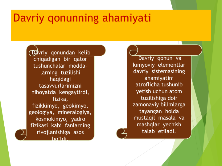 Davriy qonunning ahamiyati
Davriy qonundan kelib
chiqadigan bir qator
tushunchalar modda-
larning tuzilishi
haqidagi
tasavvurlarimizni
nihoyatda kengaytirdi,  
fizika,
fizikkimyo,  geokimyo,  
geologiya,  mineralogiya,  
kosmokimyo,  yadro
fizikasi kabi fanlarning
rivojlanishiga asos
bo‘ldi.
Davriy qonun va
kimyoviy elementlar
davriy sistemasining
ahamiyatini
atroflicha tushunib
yetish uchun atom 
tuzilishiga doir
zamonaviy bilimlarga
tayangan holda
mustaqil masala  va
mashqlar yechish
talab etiladi.
