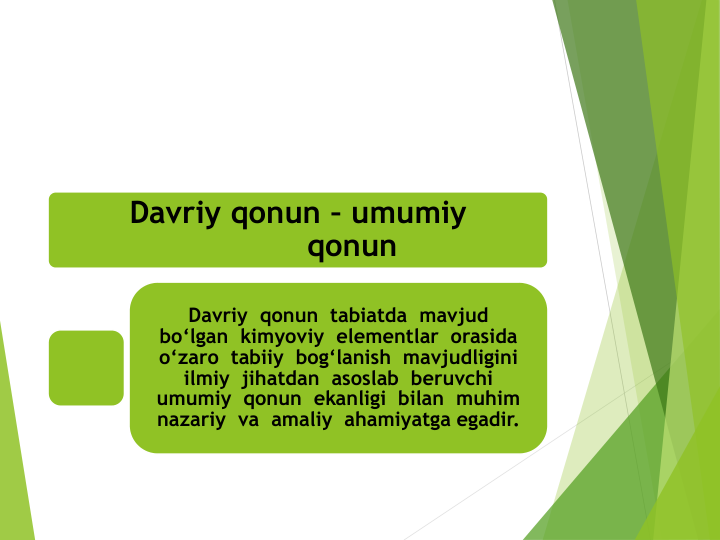 Davriy qonun – umumiy
qonun
Davriy  qonun  tabiatda  mavjud  
bo‘lgan  kimyoviy elementlar orasida
o‘zaro tabiiy bog‘lanish mavjudligini
ilmiy jihatdan asoslab beruvchi
umumiy qonun ekanligi bilan muhim
nazariy va amaliy ahamiyatga egadir.
