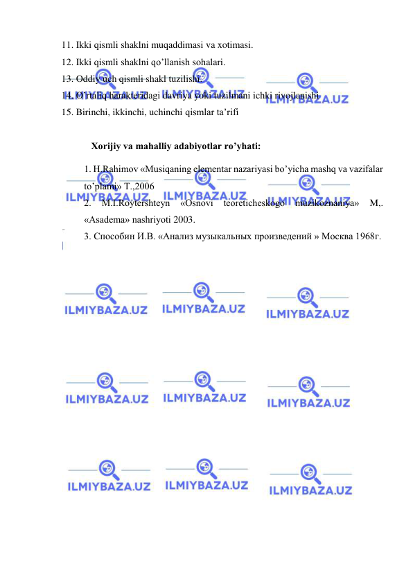  
 
 11. Ikki qismli shaklni muqaddimasi va xotimasi. 
 12. Ikki qismli shaklni qo’llanish sohalari. 
 13. Oddiy uch qismli shakl tuzilishi.  
 14. O’rtaliq haraktеridagi davriya yoki tuzilmani ichki rivojlanishi 
 15. Birinchi, ikkinchi, uchinchi qismlar ta’rifi 
 
   Xorijiy va mahalliy adabiyotlar ro’yhati: 
1. H.Rаhimоv «Musiqаning elеmеntаr nаzаriyasi bo’yichа mаshq vа vаzifаlаr 
to’plаmi» T.,2006  
2. 
M.I.Rоytеrshtеyn 
«Оsnоvi tеоrеtichеskоgо 
muzikоznаniya» 
M,. 
«Аsаdеmа» nаshriyoti 2003. 
3. Способин И.В. «Анализ музыкальных произведений » Москва 1968г.  
