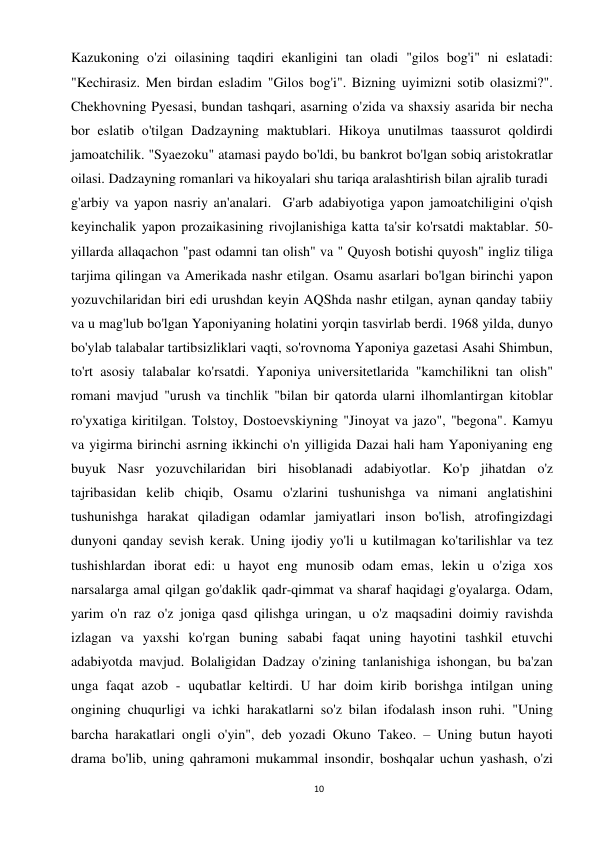 10 
 
Kazukoning o'zi oilasining taqdiri ekanligini tan oladi "gilos bog'i" ni eslatadi: 
"Kechirasiz. Men birdan esladim "Gilos bog'i". Bizning uyimizni sotib olasizmi?". 
Chekhovning Pyesasi, bundan tashqari, asarning o'zida va shaxsiy asarida bir necha 
bor eslatib o'tilgan Dadzayning maktublari. Hikoya unutilmas taassurot qoldirdi 
jamoatchilik. "Syaezoku" atamasi paydo bo'ldi, bu bankrot bo'lgan sobiq aristokratlar 
oilasi. Dadzayning romanlari va hikoyalari shu tariqa aralashtirish bilan ajralib turadi 
g'arbiy va yapon nasriy an'analari.  G'arb adabiyotiga yapon jamoatchiligini o'qish 
keyinchalik yapon prozaikasining rivojlanishiga katta ta'sir ko'rsatdi maktablar. 50-
yillarda allaqachon "past odamni tan olish" va " Quyosh botishi quyosh" ingliz tiliga 
tarjima qilingan va Amerikada nashr etilgan. Osamu asarlari bo'lgan birinchi yapon 
yozuvchilaridan biri edi urushdan keyin AQShda nashr etilgan, aynan qanday tabiiy 
va u mag'lub bo'lgan Yaponiyaning holatini yorqin tasvirlab berdi. 1968 yilda, dunyo 
bo'ylab talabalar tartibsizliklari vaqti, so'rovnoma Yaponiya gazetasi Asahi Shimbun, 
to'rt asosiy talabalar ko'rsatdi. Yaponiya universitetlarida "kamchilikni tan olish" 
romani mavjud "urush va tinchlik "bilan bir qatorda ularni ilhomlantirgan kitoblar 
ro'yxatiga kiritilgan. Tolstoy, Dostoevskiyning "Jinoyat va jazo", "begona". Kamyu 
va yigirma birinchi asrning ikkinchi o'n yilligida Dazai hali ham Yaponiyaning eng 
buyuk Nasr yozuvchilaridan biri hisoblanadi adabiyotlar. Ko'p jihatdan o'z 
tajribasidan kelib chiqib, Osamu o'zlarini tushunishga va nimani anglatishini 
tushunishga harakat qiladigan odamlar jamiyatlari inson bo'lish, atrofingizdagi 
dunyoni qanday sevish kerak. Uning ijodiy yo'li u kutilmagan ko'tarilishlar va tez 
tushishlardan iborat edi: u hayot eng munosib odam emas, lekin u o'ziga xos 
narsalarga amal qilgan go'daklik qadr-qimmat va sharaf haqidagi g'oyalarga. Odam, 
yarim o'n raz o'z joniga qasd qilishga uringan, u o'z maqsadini doimiy ravishda 
izlagan va yaxshi ko'rgan buning sababi faqat uning hayotini tashkil etuvchi 
adabiyotda mavjud. Bolaligidan Dadzay o'zining tanlanishiga ishongan, bu ba'zan 
unga faqat azob - uqubatlar keltirdi. U har doim kirib borishga intilgan uning 
ongining chuqurligi va ichki harakatlarni so'z bilan ifodalash inson ruhi. "Uning 
barcha harakatlari ongli o'yin", deb yozadi Okuno Takeo. – Uning butun hayoti 
drama bo'lib, uning qahramoni mukammal insondir, boshqalar uchun yashash, o'zi 
