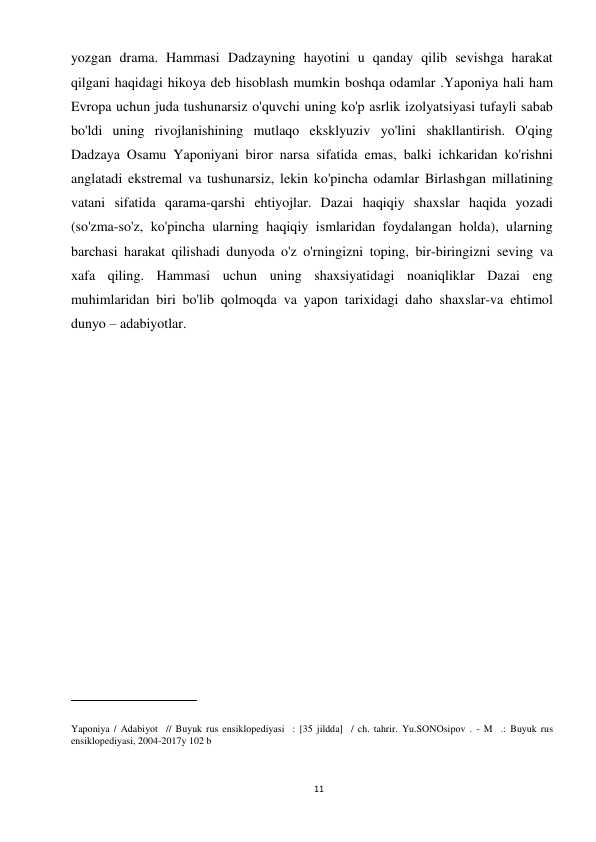 11 
 
yozgan drama. Hammasi Dadzayning hayotini u qanday qilib sevishga harakat 
qilgani haqidagi hikoya deb hisoblash mumkin boshqa odamlar .Yaponiya hali ham 
Evropa uchun juda tushunarsiz o'quvchi uning ko'p asrlik izolyatsiyasi tufayli sabab 
bo'ldi uning rivojlanishining mutlaqo eksklyuziv yo'lini shakllantirish. O'qing 
Dadzaya Osamu Yaponiyani biror narsa sifatida emas, balki ichkaridan ko'rishni 
anglatadi ekstremal va tushunarsiz, lekin ko'pincha odamlar Birlashgan millatining 
vatani sifatida qarama-qarshi ehtiyojlar. Dazai haqiqiy shaxslar haqida yozadi 
(so'zma-so'z, ko'pincha ularning haqiqiy ismlaridan foydalangan holda), ularning 
barchasi harakat qilishadi dunyoda o'z o'rningizni toping, bir-biringizni seving va 
xafa qiling. Hammasi uchun uning shaxsiyatidagi noaniqliklar Dazai eng 
muhimlaridan biri bo'lib qolmoqda va yapon tarixidagi daho shaxslar-va ehtimol 
dunyo – adabiyotlar. 
 
 
 
 
 
 
 
 
 
 
 
 
 
 
 
__________________ 
 
Yaponiya / Adabiyot  // Buyuk rus ensiklopediyasi  : [35 jildda]  / ch. tahrir. Yu.SONOsipov . - M  .: Buyuk rus 
ensiklopediyasi, 2004-2017y 102 b 
 
