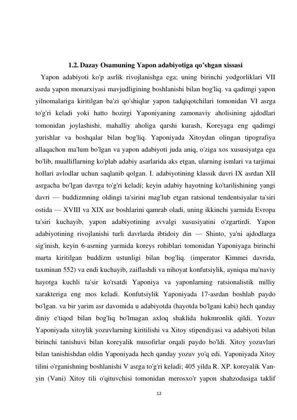 12 
 
 
 
 
1.2. Dazay Osamuning Yapon adabiyotiga qo’shgan xissasi 
   Yapon adabiyoti ko'p asrlik rivojlanishga ega; uning birinchi yodgorliklari VII 
asrda yapon monarxiyasi mavjudligining boshlanishi bilan bog'liq. va qadimgi yapon 
yilnomalariga kiritilgan ba'zi qo'shiqlar yapon tadqiqotchilari tomonidan VI asrga 
to'g'ri keladi yoki hatto hozirgi Yaponiyaning zamonaviy aholisining ajdodlari 
tomonidan joylashishi, mahalliy aholiga qarshi kurash, Koreyaga eng qadimgi 
yurishlar va boshqalar bilan bog'liq. Yaponiyada Xitoydan olingan tipografiya 
allaqachon ma'lum bo'lgan va yapon adabiyoti juda aniq, o'ziga xos xususiyatga ega 
bo'lib, mualliflarning ko'plab adabiy asarlarida aks etgan, ularning ismlari va tarjimai 
hollari avlodlar uchun saqlanib qolgan. I. adabiyotining klassik davri IX asrdan XII 
asrgacha bo'lgan davrga to'g'ri keladi; keyin adabiy hayotning ko'tarilishining yangi 
davri — buddizmning oldingi ta'sirini mag'lub etgan ratsional tendentsiyalar ta'siri 
ostida — XVIII va XIX asr boshlarini qamrab oladi, uning ikkinchi yarmida Evropa 
ta'siri kuchayib, yapon adabiyotining avvalgi xususiyatini o'zgartirdi. Yapon 
adabiyotining rivojlanishi turli davrlarda ibtidoiy din — Shinto, ya'ni ajdodlarga 
sig'inish, keyin 6-asrning yarmida koreys rohiblari tomonidan Yaponiyaga birinchi 
marta kiritilgan buddizm ustunligi bilan bog'liq. (imperator Kimmei davrida, 
taxminan 552) va endi kuchayib, zaiflashdi va nihoyat konfutsiylik, ayniqsa ma'naviy 
hayotga kuchli ta'sir ko'rsatdi Yaponiya va yaponlarning ratsionalistik milliy 
xarakteriga eng mos keladi. Konfutsiylik Yaponiyada 17-asrdan boshlab paydo 
bo'lgan. va bir yarim asr davomida u adabiyotda (hayotda bo'lgani kabi) hech qanday 
diniy e'tiqod bilan bog'liq bo'lmagan axloq shaklida hukmronlik qildi. Yozuv 
Yaponiyada xitoylik yozuvlarning kiritilishi va Xitoy stipendiyasi va adabiyoti bilan 
birinchi tanishuvi bilan koreyalik musofirlar orqali paydo bo'ldi. Xitoy yozuvlari 
bilan tanishishdan oldin Yaponiyada hech qanday yozuv yo'q edi. Yaponiyada Xitoy 
tilini o'rganishning boshlanishi V asrga to'g'ri keladi; 405 yilda R. XP. koreyalik Van-
yin (Vani) Xitoy tili o'qituvchisi tomonidan merosxo'r yapon shahzodasiga taklif 
