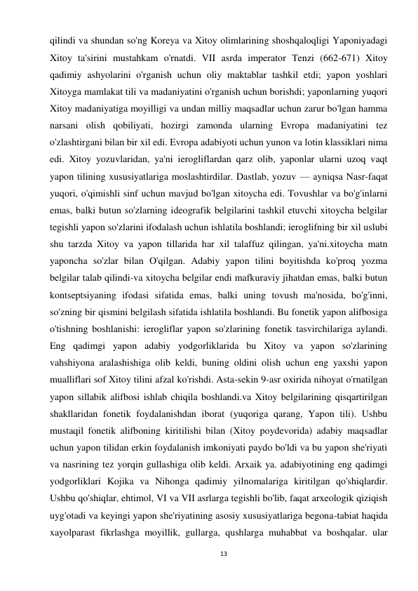 13 
 
qilindi va shundan so'ng Koreya va Xitoy olimlarining shoshqaloqligi Yaponiyadagi 
Xitoy ta'sirini mustahkam o'rnatdi. VII asrda imperator Tenzi (662-671) Xitoy 
qadimiy ashyolarini o'rganish uchun oliy maktablar tashkil etdi; yapon yoshlari 
Xitoyga mamlakat tili va madaniyatini o'rganish uchun borishdi; yaponlarning yuqori 
Xitoy madaniyatiga moyilligi va undan milliy maqsadlar uchun zarur bo'lgan hamma 
narsani olish qobiliyati, hozirgi zamonda ularning Evropa madaniyatini tez 
o'zlashtirgani bilan bir xil edi. Evropa adabiyoti uchun yunon va lotin klassiklari nima 
edi. Xitoy yozuvlaridan, ya'ni ierogliflardan qarz olib, yaponlar ularni uzoq vaqt 
yapon tilining xususiyatlariga moslashtirdilar. Dastlab, yozuv — ayniqsa Nasr-faqat 
yuqori, o'qimishli sinf uchun mavjud bo'lgan xitoycha edi. Tovushlar va bo'g'inlarni 
emas, balki butun so'zlarning ideografik belgilarini tashkil etuvchi xitoycha belgilar 
tegishli yapon so'zlarini ifodalash uchun ishlatila boshlandi; ieroglifning bir xil uslubi 
shu tarzda Xitoy va yapon tillarida har xil talaffuz qilingan, ya'ni.xitoycha matn 
yaponcha so'zlar bilan O'qilgan. Adabiy yapon tilini boyitishda ko'proq yozma 
belgilar talab qilindi-va xitoycha belgilar endi mafkuraviy jihatdan emas, balki butun 
kontseptsiyaning ifodasi sifatida emas, balki uning tovush ma'nosida, bo'g'inni, 
so'zning bir qismini belgilash sifatida ishlatila boshlandi. Bu fonetik yapon alifbosiga 
o'tishning boshlanishi: ierogliflar yapon so'zlarining fonetik tasvirchilariga aylandi. 
Eng qadimgi yapon adabiy yodgorliklarida bu Xitoy va yapon so'zlarining 
vahshiyona aralashishiga olib keldi, buning oldini olish uchun eng yaxshi yapon 
mualliflari sof Xitoy tilini afzal ko'rishdi. Asta-sekin 9-asr oxirida nihoyat o'rnatilgan 
yapon sillabik alifbosi ishlab chiqila boshlandi.va Xitoy belgilarining qisqartirilgan 
shakllaridan fonetik foydalanishdan iborat (yuqoriga qarang, Yapon tili). Ushbu 
mustaqil fonetik alifboning kiritilishi bilan (Xitoy poydevorida) adabiy maqsadlar 
uchun yapon tilidan erkin foydalanish imkoniyati paydo bo'ldi va bu yapon she'riyati 
va nasrining tez yorqin gullashiga olib keldi. Arxaik ya. adabiyotining eng qadimgi 
yodgorliklari Kojika va Nihonga qadimiy yilnomalariga kiritilgan qo'shiqlardir. 
Ushbu qo'shiqlar, ehtimol, VI va VII asrlarga tegishli bo'lib, faqat arxeologik qiziqish 
uyg'otadi va keyingi yapon she'riyatining asosiy xususiyatlariga begona-tabiat haqida 
xayolparast fikrlashga moyillik, gullarga, qushlarga muhabbat va boshqalar. ular 
