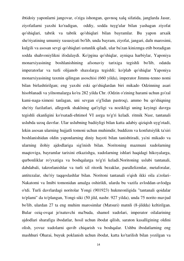 14 
 
ibtidoiy yaponlarni jangovar, o'ziga ishongan, quvnoq xalq sifatida, janglarda Jasur, 
ziyofatlarni yaxshi ko'radigan,  oddiy, sodda tuyg'ular bilan yashagan ziyofat 
qo'shiqlari, tabrik va tabrik qo'shiqlari bilan bayramlar. Bu yapon arxaik 
she'riyatining umumiy xususiyati bo'lib, unda bayram, ziyofat, jangari, dafn marosimi, 
kulgili va asosan sevgi qo'shiqlari ustunlik qiladi, ular ba'zan kinizmga etib boradigan 
sodda shahvoniylikni ifodalaydi. Ko'pgina qo'shiqlar, ayniqsa harbiylar, Yaponiya 
monarxiyasining boshlanishining afsonaviy tarixiga tegishli bo'lib, odatda 
imperatorlar va turli olijanob shaxslarga tegishli; ko'plab qo'shiqlar Yaponiya 
monarxiyasining taxmin qilingan asoschisi (660 yilda), imperator Jimmu-tenno nomi 
bilan birlashtirilgan; eng yaxshi eski qo'shiqlardan biri mikado Odzinning asari 
hisoblanadi va yilnomalarga ko'ra 282 yilda Chr. (Odzin o'zining harami uchun go'zal 
kami-naga-ximeni tanlagan, uni sevgan o'g'lidan pastroq), ammo bu qo'shiqning 
she'riy fazilatlari, allegorik shaklning qat'iyligi va nozikligi uning keyingi davrga 
tegishli ekanligini ko'rsatadi-ehtimol VI asrga to'g'ri keladi. ritmik Nasr, tantanali 
uslubda uzoq davrlar. Ular uslubning badiiyligi bilan katta adabiy qiziqish uyg'otadi, 
lekin asosan ularning hujjatli tomoni uchun muhimdir, buddizm va konfutsiylik ta'siri 
boshlanishidan oldin yaponlarning diniy hayoti bilan tanishtiradi, ya'ni mikado va 
ularning ilohiy ajdodlariga sig'inish bilan. Noritoning mazmuni xudolarning 
maqtoviga, bayramlar tarixini etkazishga, xudolarning ishlari haqidagi hikoyalarga, 
qurbonliklar ro'yxatiga va boshqalarga to'g'ri keladi.Noritoning uslubi tantanali, 
dabdabali, takrorlanishlar va turli xil ritorik bezaklar, parallelizmlar, metaforalar, 
antitezalar, she'riy taqqoslashlar bilan. Noritoni tantanali o'qish ikki oila a'zolari-
Nakatomi va Imibi tomonidan amalga oshirildi, ularda bu vazifa avloddan-avlodga 
o'tdi. Turli davrlardagi noritolar Yongi (901923) hukmronligida "tantanali qoidalar 
to'plami" da to'plangan, Yongi-siki (50 jild, nashr. 927 yilda), unda 75 norito mavjud 
bo'lib, ulardan 27 ta eng muhim marosimlar (Matsuri) matnli (8-jildda) keltirilgan. 
Bular oziq-ovqat jo'natuvchi ma'buda, shamol xudolari, imperator oilalarining 
ajdodlari sharafiga ibodatlar, hosil uchun ibodat qilish, saraton kasalligining oldini 
olish, yovuz xudolarni quvib chiqarish va boshqalar. Ushbu ibodatlarning eng 
mashhuri Oharai, buyuk poklanish uchun ibodat, katta ko'tarilish bilan yozilgan va 
