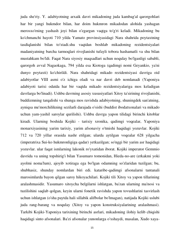 15 
 
juda she'riy. Y. adabiyotning arxaik davri mikadoning juda kambag'al qarorgohlari 
har bir yangi hukmdor bilan, har doim hukmron mikadodan alohida yashagan 
merosxo'rning yashash joyi bilan o'zgargan vaqtga to'g'ri keladi. Mikadoning bu 
ko'chmanchi hayoti 710 yilda Yamato provinsiyasidagi Nara shahrida poytaxtning 
tasdiqlanishi bilan to'xtadi.shu vaqtdan boshlab mikadoning rezidentsiyalari 
madaniyatning barcha tarmoqlari rivojlanishi tufayli tobora hashamatli va shu bilan 
mustahkam bo'ldi. Faqat Nara siyosiy maqsadlari uchun noqulay bo'lganligi sababli, 
qarorgoh avval Nagaokaga, 794 yilda esa Kiotoga (qadimgi nomi Geyankio, ya'ni 
dunyo poytaxti) ko'chirildi. Nara shahridagi mikado rezidentsiyasi davriga oid 
adabiyotlar VIII asrni o'z ichiga oladi va nar davri deb nomlanadi (Yaponiya 
adabiyoti tarixi odatda har bir vaqtda mikado rezidentsiyalariga mos keladigan 
davrlarga bo'linadi). Ushbu davrning asosiy xususiyatlari Xitoy ta'sirining rivojlanishi, 
buddizmning tarqalishi va shunga mos ravishda adabiyotning, shuningdek san'atning, 
ayniqsa me'morchilikning sezilarli darajada o'sishi (buddist ibodatxonalari va mikado 
uchun yam-yashil saroylar qurilishi). Ushbu davrga yapon tilidagi birinchi kitoblar 
kiradi. Ularning boshida Kojiki - tarixiy xronika, qadimgi voqealar, Yaponiya 
monarxiyasining yarim tarixiy, yarim afsonaviy o'tmishi haqidagi yozuvlar. Kojiki 
712 va 720 yillar orasida nashr etilgan; ularda aytilgan voqealar 628 yilgacha 
(imperatrixa Sui-ko hukmronligiga qadar) yetkazilgan; so'nggi bir yarim asr haqidagi 
yozuvlar. ular faqat ismlarning lakonik ro'yxatidan iborat. Kojiki imperator Gemmio 
davrida va uning topshirig'i bilan Yasumaro tomonidan, Hieda-no-are (erkakmi yoki 
ayolmi noma'lum), ajoyib xotiraga ega bo'lgan odamning so'zlaridan tuzilgan; bu, 
shubhasiz, shunday nomlardan biri edi. kataribe-qadimgi afsonalarni tantanali 
marosimlarda bayon qilgan saroy hikoyachilari. Kojiki tili Xitoy va yapon tillarining 
aralashmasidir. Yasumaro xitoycha belgilarni ishlatgan, ba'zan ularning ma'nosi va 
tuzilishini saqlab qolgan, keyin ularni fonetik ravishda yapon tovushlarini tasvirlash 
uchun ishlatgan (o'sha paytda hali sillabik alifbolar bo'lmagan), natijada Kojiki uslubi 
juda rang-barang va noqulay (Xitoy va yapon konstruksiyalarining aralashmasi). 
Tarkibi Kojiki-Yaponiya tarixining birinchi asrlari, mikadoning ilohiy kelib chiqishi 
haqidagi sinto afsonalari. Ba'zi afsonalar yunonlarga o'xshaydi, masalan, Xudo xaya-
