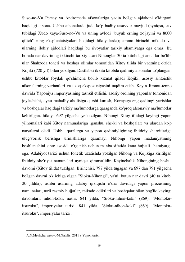 16 
 
Suso-no-Vu Persey va Andromeda afsonalariga yaqin bo'lgan ajdahoni o'ldirgani 
haqidagi afsona. Ushbu afsonalarda juda ko'p badiiy tasavvur mavjud (ayniqsa, suv 
tubidagi Xudo xaya-Suso-no-Vu va uning avlodi "buyuk erning xo'jayini va 8000 
qilich" ning ekspluatatsiyalari haqidagi hikoyalarda); ammo birinchi mikado va 
ularning ilohiy ajdodlari haqidagi bu rivoyatlar tarixiy ahamiyatga ega emas. Bu 
borada nar davrining ikkinchi tarixiy asari Nihonglar 30 ta kitobdagi annallar bo'lib, 
ular Shahzoda toneri va boshqa olimlar tomonidan Xitoy tilida bir vaqtning o'zida 
Kojiki (720 yil) bilan yozilgan. Dastlabki ikkita kitobda qadimiy afsonalar to'plangan; 
ushbu kitoblar foydali qo'shimcha bo'lib xizmat qiladi Kojiki, asosiy sintoistik 
afsonalarning variantlari va uzoq ekspozitsiyasini taqdim etish. Keyin Jimmu-tenno 
davrida Yaponiya imperiyasining tashkil etilishi, asosiy orolning yaponlar tomonidan 
joylashishi, aynu mahalliy aholisiga qarshi kurash, Koreyaga eng qadimgi yurishlar 
va boshqalar haqidagi tarixiy ma'lumotlarga qaraganda ko'proq afsonaviy ma'lumotlar 
keltirilgan. hikoya 697 yilgacha yetkazilgan. Nihongi Xitoy tilidagi keyingi yapon 
yilnomalari kabi Xitoy namunalariga (ganshu, she-ki va boshqalar) va ulardan ko'p 
narsalarni oladi. Ushbu qarzlarga va yapon qadimiyligining ibtidoiy sharoitlariga 
ulug'vorlik berishga urinishlariga qaramay, Nihongi yapon madaniyatining 
boshlanishini sinto asosida o'rganish uchun manba sifatida katta hujjatli ahamiyatga 
ega. Adabiyot tarixi uchun fonetik uzatishda yozilgan Nihong va Kojikiga kiritilgan 
ibtidoiy she'riyat namunalari ayniqsa qimmatlidir. Keyinchalik Nihongining beshta 
davomi (Xitoy tilida) tuzilgan. Birinchisi, 797 yilda tugagan va 697 dan 791 yilgacha 
bo'lgan davrni o'z ichiga olgan "Sioku-Nihongi", ya'ni. butun nar davri (40 ta kitob, 
20 jildda); ushbu asarning adabiy qiziqishi o'sha davrdagi yapon prozasining 
namunalari, turli rasmiy hujjatlar, mikado ediktlari va boshqalar bilan bog'liq.keyingi 
davomlari: nihon-koki, nashr. 841 yilda, "Sioku-nihon-koki" (869), "Montoku-
itsuroku", imperiyalar tarixi. 841 yilda, "Sioku-nihon-koki" (869), "Montoku-
itsuroku", imperiyalar tarixi. 
 
____________________ 
A.N.Meshcheryakov.-M.Natalis, 2011 y Yapon tarixi 
