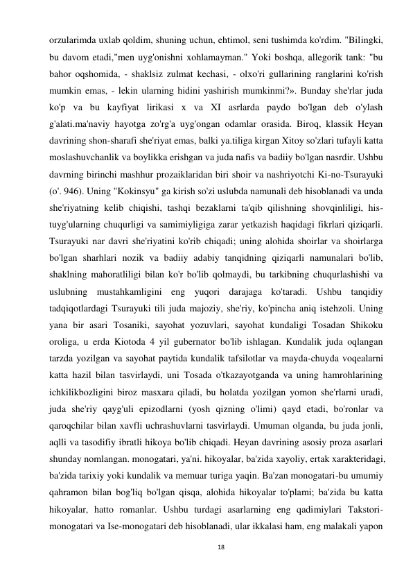 18 
 
orzularimda uxlab qoldim, shuning uchun, ehtimol, seni tushimda ko'rdim. "Bilingki, 
bu davom etadi,"men uyg'onishni xohlamayman." Yoki boshqa, allegorik tank: "bu 
bahor oqshomida, - shaklsiz zulmat kechasi, - olxo'ri gullarining ranglarini ko'rish 
mumkin emas, - lekin ularning hidini yashirish mumkinmi?». Bunday she'rlar juda 
ko'p va bu kayfiyat lirikasi x va XI asrlarda paydo bo'lgan deb o'ylash 
g'alati.ma'naviy hayotga zo'rg'a uyg'ongan odamlar orasida. Biroq, klassik Heyan 
davrining shon-sharafi she'riyat emas, balki ya.tiliga kirgan Xitoy so'zlari tufayli katta 
moslashuvchanlik va boylikka erishgan va juda nafis va badiiy bo'lgan nasrdir. Ushbu 
davrning birinchi mashhur prozaiklaridan biri shoir va nashriyotchi Ki-no-Tsurayuki 
(o'. 946). Uning "Kokinsyu" ga kirish so'zi uslubda namunali deb hisoblanadi va unda 
she'riyatning kelib chiqishi, tashqi bezaklarni ta'qib qilishning shovqinliligi, his-
tuyg'ularning chuqurligi va samimiyligiga zarar yetkazish haqidagi fikrlari qiziqarli. 
Tsurayuki nar davri she'riyatini ko'rib chiqadi; uning alohida shoirlar va shoirlarga 
bo'lgan sharhlari nozik va badiiy adabiy tanqidning qiziqarli namunalari bo'lib, 
shaklning mahoratliligi bilan ko'r bo'lib qolmaydi, bu tarkibning chuqurlashishi va 
uslubning mustahkamligini eng yuqori darajaga ko'taradi. Ushbu tanqidiy 
tadqiqotlardagi Tsurayuki tili juda majoziy, she'riy, ko'pincha aniq istehzoli. Uning 
yana bir asari Tosaniki, sayohat yozuvlari, sayohat kundaligi Tosadan Shikoku 
oroliga, u erda Kiotoda 4 yil gubernator bo'lib ishlagan. Kundalik juda oqlangan 
tarzda yozilgan va sayohat paytida kundalik tafsilotlar va mayda-chuyda voqealarni 
katta hazil bilan tasvirlaydi, uni Tosada o'tkazayotganda va uning hamrohlarining 
ichkilikbozligini biroz masxara qiladi, bu holatda yozilgan yomon she'rlarni uradi, 
juda she'riy qayg'uli epizodlarni (yosh qizning o'limi) qayd etadi, bo'ronlar va 
qaroqchilar bilan xavfli uchrashuvlarni tasvirlaydi. Umuman olganda, bu juda jonli, 
aqlli va tasodifiy ibratli hikoya bo'lib chiqadi. Heyan davrining asosiy proza asarlari 
shunday nomlangan. monogatari, ya'ni. hikoyalar, ba'zida xayoliy, ertak xarakteridagi, 
ba'zida tarixiy yoki kundalik va memuar turiga yaqin. Ba'zan monogatari-bu umumiy 
qahramon bilan bog'liq bo'lgan qisqa, alohida hikoyalar to'plami; ba'zida bu katta 
hikoyalar, hatto romanlar. Ushbu turdagi asarlarning eng qadimiylari Takstori-
monogatari va Ise-monogatari deb hisoblanadi, ular ikkalasi ham, eng malakali yapon 
