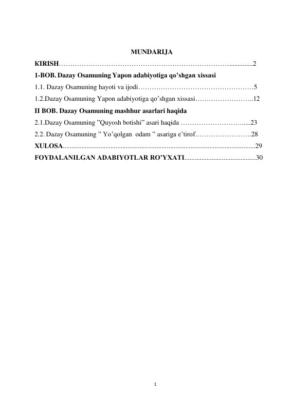 1 
 
 
 
МUNDARIJA 
КIRISH…………………………………………………………………..............2 
1-BOB. Dazay Osamuning Yapon adabiyotiga qo’shgan xissasi 
1.1. Dazay Osamuning hayoti va ijodi……………………………………………5 
1.2.Dazay Osamuning Yapon adabiyotiga qo’shgan xissasi……………………..12 
II BOB. Dazay Osamuning mashhur asarlari haqida 
2.1.Dazay Osamuning ”Quyosh botishi” asari haqida ……………………….....23 
2.2. Dazay Osamuning ” Yo’qolgan  odam ” asariga e’tirof…………………….28  
ХULOSA.................................................................................................................29 
FOYDALANILGAN ADABIYOTLAR RO’YXATI..........................................30 
 
 
 
 
 
 
 
 
 
 
 
 
 
 
 
 
 
 
