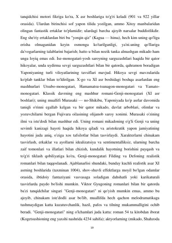 19 
 
tanqidchisi motori fikriga ko'ra, X asr boshlariga to'g'ri keladi (901 va 922 yillar 
orasida). Ulardan birinchisi sof yapon tilida yozilgan, ammo Xitoy manbalaridan 
olingan fantastik ertaklar to'plamidir; ulardagi barcha ajoyib narsalar buddistlikdir. 
Eng she'riy ertaklardan biri bu "yorqin qiz" (Kagua — hima), hech kim uning qo'liga 
erisha 
olmaganidan 
keyin 
osmonga 
ko'tarilganligi, 
ya'ni.uning 
qo'llariga 
da'vogarlarning talablarini bajarish; hatto u bilan nozik tanka almashgan mikado ham 
unga loyiq emas edi. Ise-monogatari-yosh saroyning sarguzashtlari haqida bir qator 
hikoyalar, unda uydirma sevgi sarguzashtlari bilan bir qatorda, qahramon boradigan 
Yaponiyaning turli viloyatlarining tavsiflari mavjud. Hikoya sevgi mavzularida 
ko'plab tanklar bilan to'ldirilgan. X-go va XI asr boshidagi boshqa asarlardan eng 
mashhurlari Utsubo-monogatari, Hamamatsu-tsunagon-monogatari va Yamato-
monogatari. Klassik davrning eng mashhur romani-Genji-monogatari (XI asr 
boshlari); uning muallifi Murasaki — no-Shikibu, Yaponiyada ko'p asrlar davomida 
taniqli o'rinni egallab kelgan va bir qator mikado, davlat arboblari, olimlar va 
yozuvchilarni bergan Fujivara oilasining olijanob saroy xonimi. Murasaki o'zining 
ilmi va iste'dodi bilan mashhur edi. Uning romani mikadoning o'g'li Genji va uning 
sevimli kanizagi hayoti haqida hikoya qiladi va aristokratik yapon jamiyatining 
hayotini juda aniq, o'ziga xos tafsilotlar bilan tasvirlaydi. Xarakterlarni chinakam 
tasvirlash, erkaklar va ayollarni idealizatsiya va sentimentalliksiz, ularning barcha 
zaif tomonlari va illatlari bilan chizish, kundalik hayotning borishini payqash va 
to'g'ri tiklash qobiliyatiga ko'ra, Genji-monogatari Filding va Defoning realistik 
romanlari bilan taqqoslanadi. Ajablanarlisi shundaki, bunday kuchli realistik asar XI 
asrning boshlarida (taxminan 1004), shov-shuvli effektlarga moyil bo'lgan odamlar 
orasida, ibtidoiy fantaziyani vasvasaga soladigan dahshatli yoki karikaturali 
tasvirlarda paydo bo'lishi mumkin. Viktor Gyugoning romanlari bilan bir qatorda 
ba'zi tanqidchilar singari "Genji-monogatari" ni qo'yish mumkin emas, ammo bu 
ajoyib, chinakam iste'dodli asar bo'lib, muallifda hech qachon melodramatikaga 
tushmaydigan katta kuzatuvchanlik, hazil, pafos va tilning mukammalligini ochib 
beradi. "Genji-monogatari" ning o'lchamlari juda katta: roman 54 ta kitobdan iborat 
(Kogetsushioning eng yaxshi nashrida 4234 sahifa); aktyorlarning (mikado, Shahzoda 
