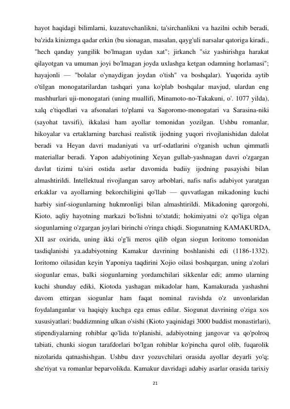 21 
 
hayot haqidagi bilimlarni, kuzatuvchanlikni, ta'sirchanlikni va hazilni ochib beradi, 
ba'zida kinizmga qadar erkin (bu sionagan, masalan, qayg'uli narsalar qatoriga kiradi., 
"hech qanday yangilik bo'lmagan uydan xat"; jirkanch "siz yashirishga harakat 
qilayotgan va umuman joyi bo'lmagan joyda uxlashga ketgan odamning horlamasi"; 
hayajonli — "bolalar o'ynaydigan joydan o'tish" va boshqalar). Yuqorida aytib 
o'tilgan monogatarilardan tashqari yana ko'plab boshqalar mavjud, ulardan eng 
mashhurlari uji-monogatari (uning muallifi, Minamoto-no-Takakuni, o'. 1077 yilda), 
xalq e'tiqodlari va afsonalari to'plami va Sagoromo-monogatari va Sarasina-niki 
(sayohat tavsifi), ikkalasi ham ayollar tomonidan yozilgan. Ushbu romanlar, 
hikoyalar va ertaklarning barchasi realistik ijodning yuqori rivojlanishidan dalolat 
beradi va Heyan davri madaniyati va urf-odatlarini o'rganish uchun qimmatli 
materiallar beradi. Yapon adabiyotining Xeyan gullab-yashnagan davri o'zgargan 
davlat tizimi ta'siri ostida asrlar davomida badiiy ijodning pasayishi bilan 
almashtirildi. Intellektual rivojlangan saroy arboblari, nafis nafis adabiyot yaratgan 
erkaklar va ayollarning bekorchiligini qo'llab — quvvatlagan mikadoning kuchi 
harbiy sinf-siogunlarning hukmronligi bilan almashtirildi. Mikadoning qarorgohi, 
Kioto, aqliy hayotning markazi bo'lishni to'xtatdi; hokimiyatni o'z qo'liga olgan 
siogunlarning o'zgargan joylari birinchi o'ringa chiqdi. Siogunatning KAMAKURDA, 
XII asr oxirida, uning ikki o'g'li meros qilib olgan siogun Ioritomo tomonidan 
tasdiqlanishi ya.adabiyotning Kamakur davrining boshlanishi edi (1186-1332). 
Ioritomo oilasidan keyin Yaponiya taqdirini Xojio oilasi boshqargan, uning a'zolari 
siogunlar emas, balki siogunlarning yordamchilari sikkenlar edi; ammo ularning 
kuchi shunday ediki, Kiotoda yashagan mikadolar ham, Kamakurada yashashni 
davom ettirgan siogunlar ham faqat nominal ravishda o'z unvonlaridan 
foydalanganlar va haqiqiy kuchga ega emas edilar. Siogunat davrining o'ziga xos 
xususiyatlari: buddizmning ulkan o'sishi (Kioto yaqinidagi 3000 buddist monastirlari), 
stipendiyalarning rohiblar qo'lida to'planishi, adabiyotning jangovar va qo'polroq 
tabiati, chunki siogun tarafdorlari bo'lgan rohiblar ko'pincha qurol olib, fuqarolik 
nizolarida qatnashishgan. Ushbu davr yozuvchilari orasida ayollar deyarli yo'q; 
she'riyat va romanlar beparvolikda. Kamakur davridagi adabiy asarlar orasida tarixiy 
