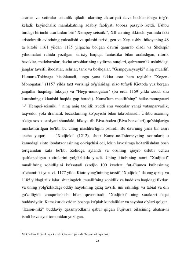 22 
 
asarlar va xotiralar ustunlik qiladi; ularning aksariyati davr boshlanishiga to'g'ri 
keladi; keyinchalik mamlakatning adabiy faoliyati tobora pasayib ketdi. Ushbu 
turdagi birinchi asarlardan biri" Xempey-seisuiki", XII asrning ikkinchi yarmida ikki 
aristokratik avlodning yuksalishi va qulashi tarixi, gen va Xey. ushbu hikoyaning 48 
ta kitobi 1161 yildan 1185 yilgacha bo'lgan davrni qamrab oladi va Shekspir 
yilnomalari ruhida yozilgan; tarixiy haqiqat fantastika bilan aralashgan, ritorik 
bezaklar, mulohazalar, davlat arboblarining uydirma nutqlari, qahramonlik uslubidagi 
janglar tavsifi, ibodatlar, sehrlar, tank va boshqalar. "Gempeyseysuyki" ning muallifi 
Hamuro-Tokinaga hisoblanadi, unga yana ikkita asar ham tegishli: "Xogen-
Monogatari" (1157 yilda taxt vorisligi to'g'risidagi nizo tufayli Kiotoda yuz bergan 
janjallar haqidagi hikoya) va "Heyji-monogatari" (bu erda 1159 yilda xuddi shu 
kurashning tiklanishi haqida gap boradi). Noma'lum muallifning" heike-monogatari 
"-" Hempei-seisuiki " ning aniq taqlidi; xuddi shu voqealar yangi vatanparvarlik, 
taqvodor yoki dramatik bezaklarning ko'payishi bilan takrorlanadi. Ushbu asarning 
o'ziga xos xususiyati shundaki, hikoya tili Biva-bodzu (Biva bonzalari) qo'shiqlariga 
moslashtirilgan bo'lib, bu uning mashhurligini oshirdi. Bu davrning yana bir asari 
ancha yuqori — "Xodjioki" (1212), shoir Kamo-no-Tsiomeyning xotiralari; u 
kamodagi sinto ibodatxonasining qo'riqchisi edi, lekin lavozimga ko'tarilishdan bosh 
tortganidan xafa bo'lib, Zohidga aylandi va o'zining ajoyib uslubi uchun 
qadrlanadigan xotiralarini yolg'izlikda yozdi. Uning kitobining nomi "Xodjioki" 
muallifning zohidligini ko'rsatadi (xodjio 100 kvadrat. fut-Ciumea kulbasining 
o'lchami: ki-yozuv). 1177 yilda Kioto yong'inining tavsifi "Xodjioki" da eng qiziq. va 
1185 yildagi zilzilalar, shuningdek, muallifning zohidlik va buddizm haqidagi fikrlari 
va uning yolg'izlikdagi oddiy hayotining qiziq tavsifi, uni erkinligi va tabiat va din 
go'zalligida chuqurlashishi bilan quvontiradi. "Xodjioki" ning xarakteri faqat 
buddaviydir. Kamakur davridan boshqa ko'plab kundaliklar va sayohat o'ylari qolgan. 
"Izaion-niki" buddaviy qasamyodlarni qabul qilgan Fujivara oilasining abatsu-ni 
ismli beva ayol tomonidan yozilgan.  
 
___________________ 
McClellan E. Sseki-ga kirish: Garvard jurnali Osiyo tadqiqotlari. 
