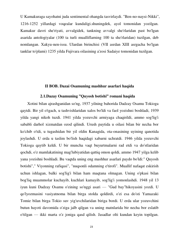 23 
 
U Kamakuraga sayohatni juda sentimental ohangda tasvirlaydi. "Ben-no-naysi-Nikki", 
1216-1252 yillardagi voqealar kundaligi.shuningdek, ayol tomonidan yozilgan. 
Kamakur davri she'riyati, avvalgidek, tankning avvalgi she'rlaridan past bo'lgan 
asarida antologiyalar (100 ta turli mualliflarning 100 ta she'rlaridan) tuzilgan, deb 
nomlangan. Xakyu-nen-issu. Ulardan birinchisi (VII asrdan XIII asrgacha bo'lgan 
tanklar to'plami) 1235 yilda Fujivara oilasining a'zosi Sadaiye tomonidan tuzilgan. 
 
 
 
 
II BOB. Dazai Osamuning mashhur asarlari haqida 
2.1.Dazay Osamuning ”Quyosh botishi” romani haqida 
 
       Xotini bilan ajrashganidan so'ng, 1937 yilning bahorida Dadzay Osamu Tokioga 
qaytdi. Bir yil o'tgach, u tashvishlaridan xalos bo'ldi va faol yozishni boshladi, 1939 
yilda yangi nikoh tuzdi. 1941 yilda yozuvchi armiyaga chaqirildi, ammo sog'lig'i 
sababli darhol xizmatdan ozod qilindi. Urush paytida u oilasi bilan bir necha bor 
ko'chib o'tdi, u tugashidan bir yil oldin Kanagida, ota-onasining uyining qanotida 
joylashdi. U erda u taslim bo'lish haqidagi xabarni uchratdi. 1946 yilda yozuvchi 
Tokioga qaytib keldi. U bir muncha vaqt buyurtmalarni rad etdi va do'stlaridan 
qochdi, o'z mamlakatining mag'lubiyatidan qattiq omon qoldi, ammo 1947 yilga kelib 
yana yozishni boshladi. Bu vaqtda uning eng mashhur asarlari paydo bo'ldi:" Quyosh 
botishi"," Viyonning rafiqasi", "nuqsonli odamning e'tirofi". Muallif nafaqat eskirish 
uchun ishlagan, balki sog'lig'i bilan ham maqtana olmagan. Uning o'pkasi bilan 
bog'liq muammolar kuchayib, kuchlari kamayib, sog'lig'i yomonlashdi. 1948 yil 13 
iyun kuni Dadzay Osamu o'zining so'nggi asari — "Gud bay"hikoyasini yozdi. U 
qo'lyozmasini vasiyatnoma bilan birga stolda qoldirdi, o'zi esa do'sti Yamazaki 
Tomie bilan birga Tokio suv yig'uvchilaridan biriga bordi. U erda ular yozuvchini 
butun hayoti davomida o'ziga jalb qilgan va uning matnlarida bir necha bor eslatib 
o'tilgan — ikki marta o'z joniga qasd qilish. Jasadlar olti kundan keyin topilgan. 
