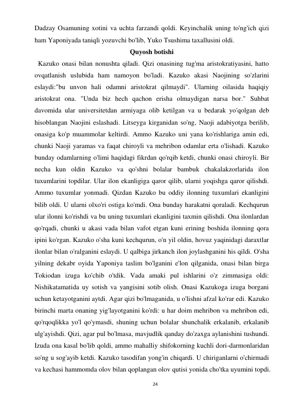 24 
 
Dadzay Osamuning xotini va uchta farzandi qoldi. Keyinchalik uning to'ng'ich qizi 
ham Yaponiyada taniqli yozuvchi bo'lib, Yuko Tsushima taxallusini oldi. 
Quyosh botishi 
  Kazuko onasi bilan nonushta qiladi. Qizi onasining tug'ma aristokratiyasini, hatto 
ovqatlanish uslubida ham namoyon bo'ladi. Kazuko akasi Naojining so'zlarini 
eslaydi:"bu unvon hali odamni aristokrat qilmaydi". Ularning oilasida haqiqiy 
aristokrat ona. "Unda biz hech qachon erisha olmaydigan narsa bor." Suhbat 
davomida ular universitetdan armiyaga olib ketilgan va u bedarak yo'qolgan deb 
hisoblangan Naojini eslashadi. Litseyga kirganidan so'ng, Naoji adabiyotga berilib, 
onasiga ko'p muammolar keltirdi. Ammo Kazuko uni yana ko'rishlariga amin edi, 
chunki Naoji yaramas va faqat chiroyli va mehribon odamlar erta o'lishadi. Kazuko 
bunday odamlarning o'limi haqidagi fikrdan qo'rqib ketdi, chunki onasi chiroyli. Bir 
necha kun oldin Kazuko va qo'shni bolalar bambuk chakalakzorlarida ilon 
tuxumlarini topdilar. Ular ilon ekanligiga qaror qilib, ularni yoqishga qaror qilishdi. 
Ammo tuxumlar yonmadi. Qizdan Kazuko bu oddiy ilonning tuxumlari ekanligini 
bilib oldi. U ularni olxo'ri ostiga ko'mdi. Ona bunday harakatni qoraladi. Kechqurun 
ular ilonni ko'rishdi va bu uning tuxumlari ekanligini taxmin qilishdi. Ona ilonlardan 
qo'rqadi, chunki u akasi vada bilan vafot etgan kuni erining boshida ilonning qora 
ipini ko'rgan. Kazuko o'sha kuni kechqurun, o'n yil oldin, hovuz yaqinidagi daraxtlar 
ilonlar bilan o'ralganini eslaydi. U qalbiga jirkanch ilon joylashganini his qildi. O'sha 
yilning dekabr oyida Yaponiya taslim bo'lganini e'lon qilganida, onasi bilan birga 
Tokiodan izuga ko'chib o'tdik. Vada amaki pul ishlarini o'z zimmasiga oldi: 
Nishikatamatida uy sotish va yangisini sotib olish. Onasi Kazukoga izuga borgani 
uchun ketayotganini aytdi. Agar qizi bo'lmaganida, u o'lishni afzal ko'rar edi. Kazuko 
birinchi marta onaning yig'layotganini ko'rdi: u har doim mehribon va mehribon edi, 
qo'rqoqlikka yo'l qo'ymasdi, shuning uchun bolalar shunchalik erkalanib, erkalanib 
ulg'ayishdi. Qizi, agar pul bo'lmasa, mavjudlik qanday do'zaxga aylanishini tushundi. 
Izuda ona kasal bo'lib qoldi, ammo mahalliy shifokorning kuchli dori-darmonlaridan 
so'ng u sog'ayib ketdi. Kazuko tasodifan yong'in chiqardi. U chiriganlarni o'chirmadi 
va kechasi hammomda olov bilan qoplangan olov qutisi yonida cho'tka uyumini topdi. 
