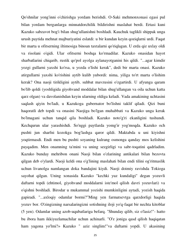 25 
 
Qo'shnilar yong'inni o'chirishga yordam berishdi. O-Saki mehmonxonasi egasi pul 
bilan yordam berganlarga minnatdorchilik bildirishni maslahat berdi. Ertasi kuni 
Kazuko sabzavot bog'i bilan shug'ullanishni boshladi. Kauchuk taglikli shippak unga 
urush paytida mehnat majburiyatini eslatdi: u bir kundan keyin qoziqlarni urdi. Faqat 
bir marta u ofitserning iltimosiga binoan taxtalarni qo'riqlagan. U erda qiz uxlay oldi 
va risolani o'qidi. Ular ofitserni boshqa ko'rmadilar. Kazuko onasidan hayot 
sharbatlarini chiqarib, rustik qo'pol ayolga aylanayotganini his qildi. "...agar kimdir 
yozgi gullarni yaxshi ko'rsa, u yozda o'lishi kerak", dedi bir marta onasi. Kazuko 
atirgullarni yaxshi ko'rishini aytib kulib yubordi: nima, yiliga to'rt marta o'lishim 
kerak? Ona naoji tirikligini aytib, suhbat mavzusini o'zgartirdi. U afyunga qaram 
bo'lib qoldi (yoshligida giyohvand moddalar bilan shug'ullangan va oila uchun katta 
qarz olgan) va davolanishdan keyin ularning oldiga keladi. Vada amakining uchtasini 
saqlash qiyin bo'ladi, u Kazukoga gubernator bo'lishni taklif qiladi. Qizi buni 
haqoratli deb topdi va onasini Naojiga bo'lgan muhabbati va Kazuko unga kerak 
bo'lmagani uchun tanqid qila boshladi. Kazuko noto'g'ri ekanligini tushundi. 
Kechqurun ular yarashishdi. So'nggi paytlarda yomg'ir yog'moqda. Kazuko och 
pushti jun sharfni kozokga bog'lashga qaror qildi. Maktabda u uni kiyishni 
yoqtirmasdi. Endi men bu pushti soyaning kulrang osmonga qanday mos kelishini 
payqadim. Men onamning ta'mini va uning sezgirligi va sabr-toqatini qadrladim. 
Kazuko bunday mehribon onani Naoji bilan o'zlarining antikalari bilan bezovta 
qilgan deb o'ylardi. Naoji keldi ona o'g'lining maslahati bilan endi tilini og'ritmaslik 
uchun livanolga namlangan doka bandajini kiydi. Naoji doimiy ravishda Tokioga 
sayohat qilgan. Uning xonasida Kazuko "kechki yuz kundaligi" degan yozuvli 
daftarni topdi (ehtimol, giyohvand moddalarni iste'mol qilish davri yozuvlari) va 
o'qishni boshladi. Birodar u mukammal yozishi mumkinligini aytadi, yozish haqida 
gapiradi. "...axloqiy odamlar bormi?"Ming yen farmatsevtga qarzdorligi haqida 
yozuv bor. O'zingizning narsalaringizni sotishning iloji yo'q-faqat bir nechta kitoblar 
(5 yen). Odamlar uning azob-uqubatlariga befarq. "Shunday qilib, siz o'lasiz!"- hatto 
bu ibora ham ikkiyuzlamachilar uchun achinarli. "O'z joniga qasd qilish haqiqatan 
ham yagona yo'lmi?» Kazuko " aziz singlim!"va daftarni yopdi. U akasining 
