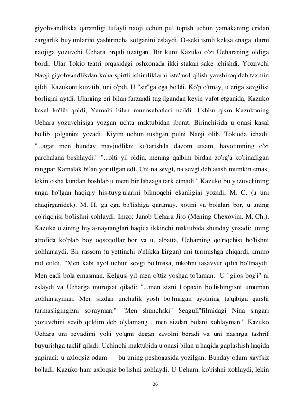 26 
 
giyohvandlikka qaramligi tufayli naoji uchun pul topish uchun yamakaning eridan 
zargarlik buyumlarini yashirincha sotganini eslaydi. O-seki ismli keksa enaga ularni 
naojiga yozuvchi Uehara orqali uzatgan. Bir kuni Kazuko o'zi Ueharaning oldiga 
bordi. Ular Tokio teatri orqasidagi oshxonada ikki stakan sake ichishdi. Yozuvchi 
Naoji giyohvandlikdan ko'ra spirtli ichimliklarni iste'mol qilish yaxshiroq deb taxmin 
qildi. Kazukoni kuzatib, uni o'pdi. U "sir"ga ega bo'ldi. Ko'p o'tmay, u eriga sevgilisi 
borligini aytdi. Ularning eri bilan farzandi tug'ilgandan keyin vafot etganida, Kazuko 
kasal bo'lib qoldi, Yamaki bilan munosabatlari uzildi. Ushbu qism Kazukoning 
Uehara yozuvchisiga yozgan uchta maktubidan iborat. Birinchisida u onasi kasal 
bo'lib qolganini yozadi. Kiyim uchun tushgan pulni Naoji olib, Tokioda ichadi. 
"...agar men bunday mavjudlikni ko'tarishda davom etsam, hayotimning o'zi 
parchalana boshlaydi." "...olti yil oldin, mening qalbim birdan zo'rg'a ko'rinadigan 
rangpar Kamalak bilan yoritilgan edi. Uni na sevgi, na sevgi deb atash mumkin emas, 
lekin o'sha kundan boshlab u meni bir lahzaga tark etmadi." Kazuko bu yozuvchining 
unga bo'lgan haqiqiy his-tuyg'ularini bilmoqchi ekanligini yozadi, M. C. (u uni 
chaqirganidek). M. H. ga ega bo'lishiga qaramay. xotini va bolalari bor, u uning 
qo'riqchisi bo'lishni xohlaydi. Imzo: Janob Uehara Jiro (Mening Chexovim. M. Ch.). 
Kazuko o'zining hiyla-nayranglari haqida ikkinchi maktubida shunday yozadi: uning 
atrofida ko'plab boy oqsoqollar bor va u, albatta, Ueharning qo'riqchisi bo'lishni 
xohlamaydi. Bir rassom (u yettinchi o'nlikka kirgan) uni turmushga chiqardi, ammo 
rad etildi. "Men kabi ayol uchun sevgi bo'lmasa, nikohni tasavvur qilib bo'lmaydi. 
Men endi bola emasman. Kelgusi yil men o'ttiz yoshga to'laman." U "gilos bog'i" ni 
eslaydi va Ueharga murojaat qiladi: "...men sizni Lopaxin bo'lishingizni umuman 
xohlamayman. Men sizdan unchalik yosh bo'lmagan ayolning ta'qibiga qarshi 
turmasligingizni so'rayman." "Men shunchaki" Seagull"filmidagi Nina singari 
yozuvchini sevib qoldim deb o'ylamang... men sizdan bolani xohlayman." Kazuko 
Uehara uni sevadimi yoki yo'qmi degan savolni beradi va uni nashrga tashrif 
buyurishga taklif qiladi. Uchinchi maktubida u onasi bilan u haqida gaplashish haqida 
gapiradi: u axloqsiz odam — bu uning peshonasida yozilgan. Bunday odam xavfsiz 
bo'ladi. Kazuko ham axloqsiz bo'lishni xohlaydi. U Ueharni ko'rishni xohlaydi, lekin 
