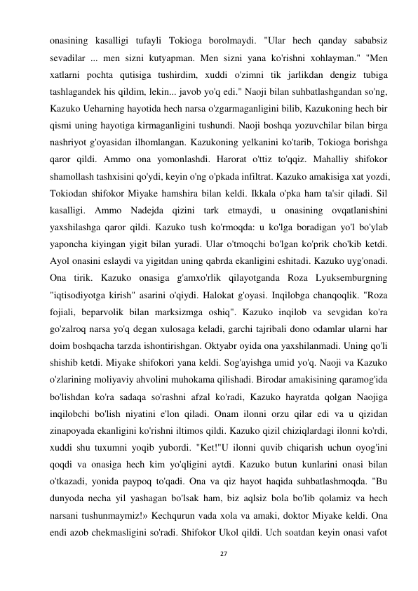 27 
 
onasining kasalligi tufayli Tokioga borolmaydi. "Ular hech qanday sababsiz 
sevadilar ... men sizni kutyapman. Men sizni yana ko'rishni xohlayman." "Men 
xatlarni pochta qutisiga tushirdim, xuddi o'zimni tik jarlikdan dengiz tubiga 
tashlagandek his qildim, lekin... javob yo'q edi." Naoji bilan suhbatlashgandan so'ng, 
Kazuko Ueharning hayotida hech narsa o'zgarmaganligini bilib, Kazukoning hech bir 
qismi uning hayotiga kirmaganligini tushundi. Naoji boshqa yozuvchilar bilan birga 
nashriyot g'oyasidan ilhomlangan. Kazukoning yelkanini ko'tarib, Tokioga borishga 
qaror qildi. Ammo ona yomonlashdi. Harorat o'ttiz to'qqiz. Mahalliy shifokor 
shamollash tashxisini qo'ydi, keyin o'ng o'pkada infiltrat. Kazuko amakisiga xat yozdi, 
Tokiodan shifokor Miyake hamshira bilan keldi. Ikkala o'pka ham ta'sir qiladi. Sil 
kasalligi. Ammo Nadejda qizini tark etmaydi, u onasining ovqatlanishini 
yaxshilashga qaror qildi. Kazuko tush ko'rmoqda: u ko'lga boradigan yo'l bo'ylab 
yaponcha kiyingan yigit bilan yuradi. Ular o'tmoqchi bo'lgan ko'prik cho'kib ketdi. 
Ayol onasini eslaydi va yigitdan uning qabrda ekanligini eshitadi. Kazuko uyg'onadi. 
Ona tirik. Kazuko onasiga g'amxo'rlik qilayotganda Roza Lyuksemburgning 
"iqtisodiyotga kirish" asarini o'qiydi. Halokat g'oyasi. Inqilobga chanqoqlik. "Roza 
fojiali, beparvolik bilan marksizmga oshiq". Kazuko inqilob va sevgidan ko'ra 
go'zalroq narsa yo'q degan xulosaga keladi, garchi tajribali dono odamlar ularni har 
doim boshqacha tarzda ishontirishgan. Oktyabr oyida ona yaxshilanmadi. Uning qo'li 
shishib ketdi. Miyake shifokori yana keldi. Sog'ayishga umid yo'q. Naoji va Kazuko 
o'zlarining moliyaviy ahvolini muhokama qilishadi. Birodar amakisining qaramog'ida 
bo'lishdan ko'ra sadaqa so'rashni afzal ko'radi, Kazuko hayratda qolgan Naojiga 
inqilobchi bo'lish niyatini e'lon qiladi. Onam ilonni orzu qilar edi va u qizidan 
zinapoyada ekanligini ko'rishni iltimos qildi. Kazuko qizil chiziqlardagi ilonni ko'rdi, 
xuddi shu tuxumni yoqib yubordi. "Ket!"U ilonni quvib chiqarish uchun oyog'ini 
qoqdi va onasiga hech kim yo'qligini aytdi. Kazuko butun kunlarini onasi bilan 
o'tkazadi, yonida paypoq to'qadi. Ona va qiz hayot haqida suhbatlashmoqda. "Bu 
dunyoda necha yil yashagan bo'lsak ham, biz aqlsiz bola bo'lib qolamiz va hech 
narsani tushunmaymiz!» Kechqurun vada xola va amaki, doktor Miyake keldi. Ona 
endi azob chekmasligini so'radi. Shifokor Ukol qildi. Uch soatdan keyin onasi vafot 
