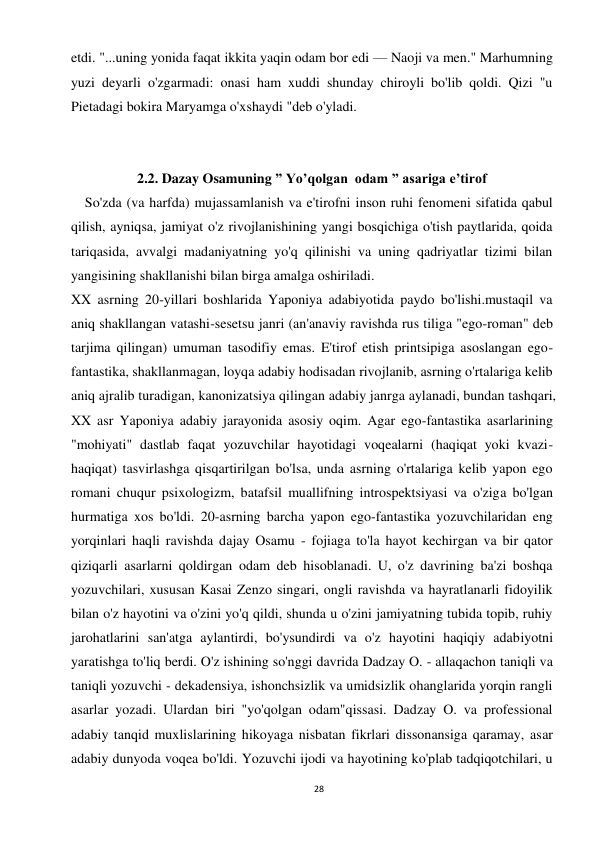 28 
 
etdi. "...uning yonida faqat ikkita yaqin odam bor edi — Naoji va men." Marhumning 
yuzi deyarli o'zgarmadi: onasi ham xuddi shunday chiroyli bo'lib qoldi. Qizi "u 
Pietadagi bokira Maryamga o'xshaydi "deb o'yladi. 
 
 
2.2. Dazay Osamuning ” Yo’qolgan  odam ” asariga e’tirof 
    So'zda (va harfda) mujassamlanish va e'tirofni inson ruhi fenomeni sifatida qabul 
qilish, ayniqsa, jamiyat o'z rivojlanishining yangi bosqichiga o'tish paytlarida, qoida 
tariqasida, avvalgi madaniyatning yo'q qilinishi va uning qadriyatlar tizimi bilan 
yangisining shakllanishi bilan birga amalga oshiriladi. 
XX asrning 20-yillari boshlarida Yaponiya adabiyotida paydo bo'lishi.mustaqil va 
aniq shakllangan vatashi-sesetsu janri (an'anaviy ravishda rus tiliga "ego-roman" deb 
tarjima qilingan) umuman tasodifiy emas. E'tirof etish printsipiga asoslangan ego-
fantastika, shakllanmagan, loyqa adabiy hodisadan rivojlanib, asrning o'rtalariga kelib 
aniq ajralib turadigan, kanonizatsiya qilingan adabiy janrga aylanadi, bundan tashqari, 
XX asr Yaponiya adabiy jarayonida asosiy oqim. Agar ego-fantastika asarlarining 
"mohiyati" dastlab faqat yozuvchilar hayotidagi voqealarni (haqiqat yoki kvazi-
haqiqat) tasvirlashga qisqartirilgan bo'lsa, unda asrning o'rtalariga kelib yapon ego 
romani chuqur psixologizm, batafsil muallifning introspektsiyasi va o'ziga bo'lgan 
hurmatiga xos bo'ldi. 20-asrning barcha yapon ego-fantastika yozuvchilaridan eng 
yorqinlari haqli ravishda dajay Osamu - fojiaga to'la hayot kechirgan va bir qator 
qiziqarli asarlarni qoldirgan odam deb hisoblanadi. U, o'z davrining ba'zi boshqa 
yozuvchilari, xususan Kasai Zenzo singari, ongli ravishda va hayratlanarli fidoyilik 
bilan o'z hayotini va o'zini yo'q qildi, shunda u o'zini jamiyatning tubida topib, ruhiy 
jarohatlarini san'atga aylantirdi, bo'ysundirdi va o'z hayotini haqiqiy adabiyotni 
yaratishga to'liq berdi. O'z ishining so'nggi davrida Dadzay O. - allaqachon taniqli va 
taniqli yozuvchi - dekadensiya, ishonchsizlik va umidsizlik ohanglarida yorqin rangli 
asarlar yozadi. Ulardan biri "yo'qolgan odam"qissasi. Dadzay O. va professional 
adabiy tanqid muxlislarining hikoyaga nisbatan fikrlari dissonansiga qaramay, asar 
adabiy dunyoda voqea bo'ldi. Yozuvchi ijodi va hayotining ko'plab tadqiqotchilari, u 
