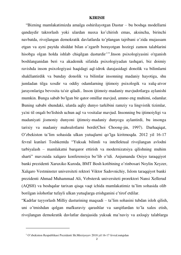 2 
 
KIRISH 
    “Bizning mamlakatimizda amalga oshirilayotgan Dastur – bu boshqa modellarni 
qandaydir takrorlash yoki ulardan nusxa ko’chirish emas, aksincha, birinchi 
navbatda, rivojlangan demokratik davlatlarda to’plangan tajribani o’zida mujassam 
etgan va ayni paytda shiddat bilan o’zgarib borayotgan hozirgi zamon talablarini 
hisobga olgan holda ishlab chiqilgan dasturdir 1”.Inson psixologiyasini o'rganish 
boshlanganidan beri va akademik sifatida psixologiyadan tashqari, biz doimiy 
ravishda inson psixologiyasi haqidagi aql-idrok darajasidagi donolik va bilimlarni 
shakllantirdik va bunday donolik va bilimlar insonning madaniy hayotiga, shu 
jumladan tilga xosdir va oddiy odamlarning ijtimoiy psixologik va xulq-atvor 
jarayonlariga bevosita ta'sir qiladi.. Inson ijtimoiy-madaniy mavjudotlarga aylanishi 
mumkin. Bunga sabab bo'lgan bir qator omillar mavjud, ammo eng muhimi, odamlar. 
Buning sababi shundaki, ularda aqliy dunyo tarkibini ramziy va lingvistik tizimlar, 
ya'ni til orqali bo'lishish uchun aql va vositalar mavjud. Insonning bu ijtimoiyligi va 
madaniyati jismoniy dunyoni ijtimoiy-madaniy dunyoga aylantirdi, bu insonga 
tarixiy va madaniy mahsulotlarni berdi(Choi Choong-jin, 1997). Darhaqiqat, 
O’zbekiston ta’lim sohasida ulkan yutuqlarni qo’lga kiritmoqda. 2012 yil 16-17 
fevral kunlari Toshkentda “Yuksak bilimli va intellektual rivojlangan avlodni 
tarbiyalash – mamlakatni barqaror ettirish va modernizatsiya qilishning muhim 
sharti” mavzuida xalqaro konferensiya bo’lib o’tdi. Anjumanda Osiyo taraqqiyot 
banki prezidenti Xaruxiko Kuroda, BMT Bosh kotibining o’rinbosari Noylin Xeyzer, 
Xalqaro Vestminster universiteti rektori Viktor Sadovnichiy, Islom taraqqiyot banki 
prezidenti Ahmad Muhammad Ali, Vebstersk universiteti prorektori Nansi Xellerud 
(AQSH) va boshqalar tarixan qisqa vaqt ichida mamlakatimiz ta’lim sohasida olib 
borilgan islohotlar tufayli ulkan yutuqlarga erishganini e’tirof etdilar. 
“Kadrlar tayyorlash Milliy dasturining maqsadi – ta’lim sohasini tubdan isloh qilish, 
uni o’tmishdan qolgan mafkuraviy qarashlar va sarqitlardan to’la xalos etish, 
rivojlangan demokratik davlatlar darajasida yuksak ma’naviy va axloqiy talablarga 
                                                           
1 O’zbekiston Respublikasi Prezidenti Sh.Mirziyoyev 2018 yil 16-17 fevral.nutqidan  
